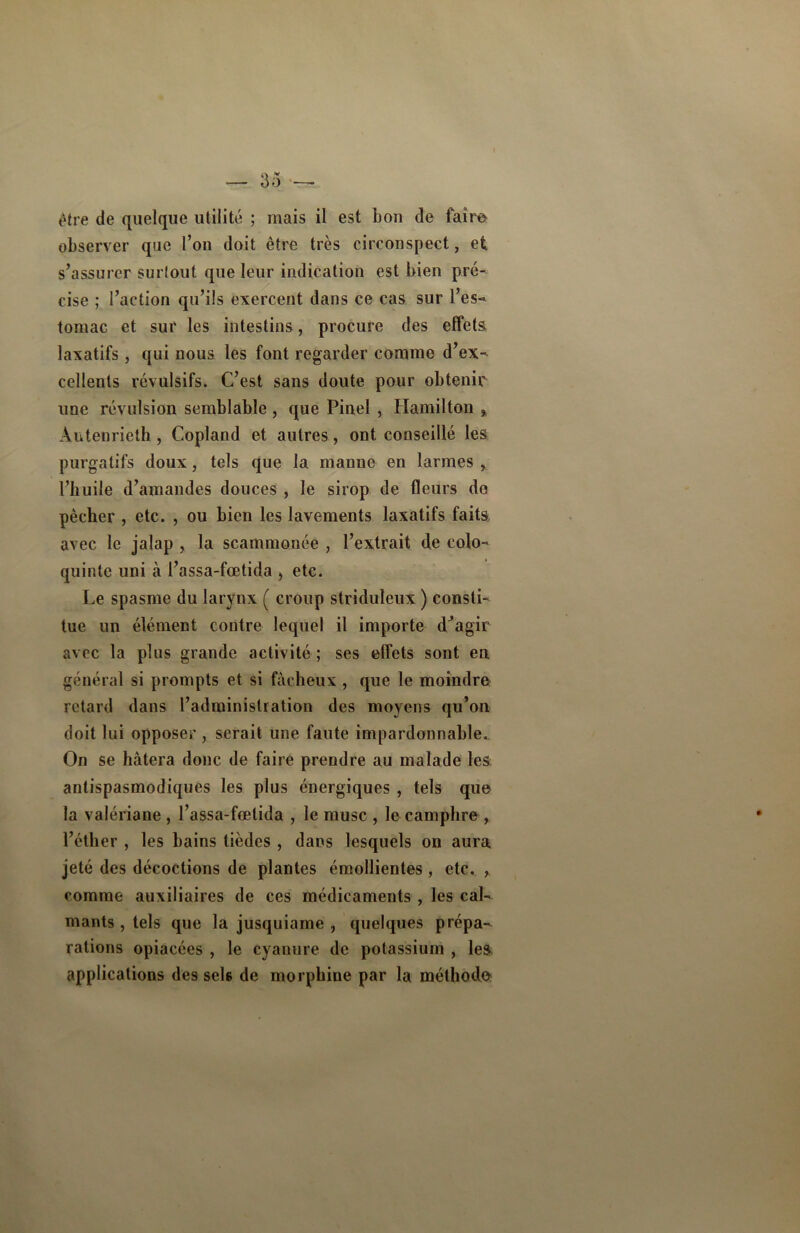 être de quelque utilité ; mais il est bon de faire observer que l’on doit être très circonspect, et s’assurer surtout que leur indication est bien pré- cise ; l’action qu’ils exercent dans ce cas sur l’es- tomac et sur les intestins, procure des effets laxatifs, qui nous les font regarder comme d’ex- cellents révulsifs. C’est sans doute pour obtenir une révulsion semblable, que Pinel , Ilamilton , Autenrieth , Copland et autres, ont conseillé les purgatifs doux, tels que la manne en larmes , l’huile d’amandes douces , le sirop de fleurs de pêcher , etc. , ou bien les lavements laxatifs faits, avec le jalap , la scammonée , l’extrait de colo- quinte uni à l’assa-fœtida , etc. Le spasme du larynx ( croup striduleux ) consti- tue un élément contre lequel il importe d^agir avec la plus grande activité ; ses effets sont en général si prompts et si fâcheux , que le moindre retard dans l’administration des moyens qu’on doit lui opposer, serait une faute impardonnable. On se hâtera donc de faire prendre au malade les antispasmodiques les plus énergiques , tels que la valériane , l’assa-fœtida , le musc , le camphre , l’éther , les bains tièdes , dans lesquels on aura jeté des décoctions de plantes émollientes, etc. , comme auxiliaires de ces médicaments , les cal- mants , tels que la jusquiame , quelques prépa- rations opiacées , le cyanure de potassium , les, applications des sels de morphine par la méthodo