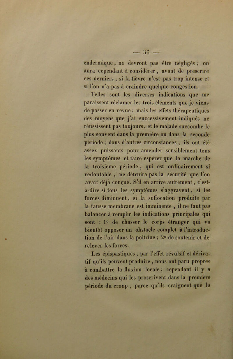 endermique, no devront pas être négligés ; on aura cependant à considérer, avant de prescrire ces derniers, si la lièvre n’est pas trop intense et si l’on n’a pas à craindre quelque congestion. Telles sont les diverses indications que me paraissent réclamer les trois éléments que je viens de passer en revue ; mais les effets thérapeutiques des moyens que j’ai successivement indiqués ne réussissent pas toujours, et le malade succombe le plus souvent dans la première ou dans la seconde période ; dans d’autres circonstances , ils ont été assez puissants pour amender sensiblement tous les symptômes et faire espérer que la marche de la troisième période , qui est ordinairement si redoutable , ne détruira pas la sécurité que l’on avait déjà conçue. S’il en arrive autrement, c’est- à-dire si tous les symptômes s’aggravent, si les forces diminuent, si la suffocation produite par la fausse membrane est imminente , il ne faut pas balancer à remplir les indications principales qui sont : 1° de chasser le corps étranger qui va bientôt opposer un obstacle complet à l’introduc- tion de l’air dans la poitrine ; 2° de soutenir et de relever les forces. Les épispastiques, par l’effet révulsif et dériva- tif qu’ils peuvent produire , nous ont paru propres à combattre la fluxion locale ; cependant il y a des médecins qui les proscrivent dans la première période du croup , parce qu’ils craignent que la