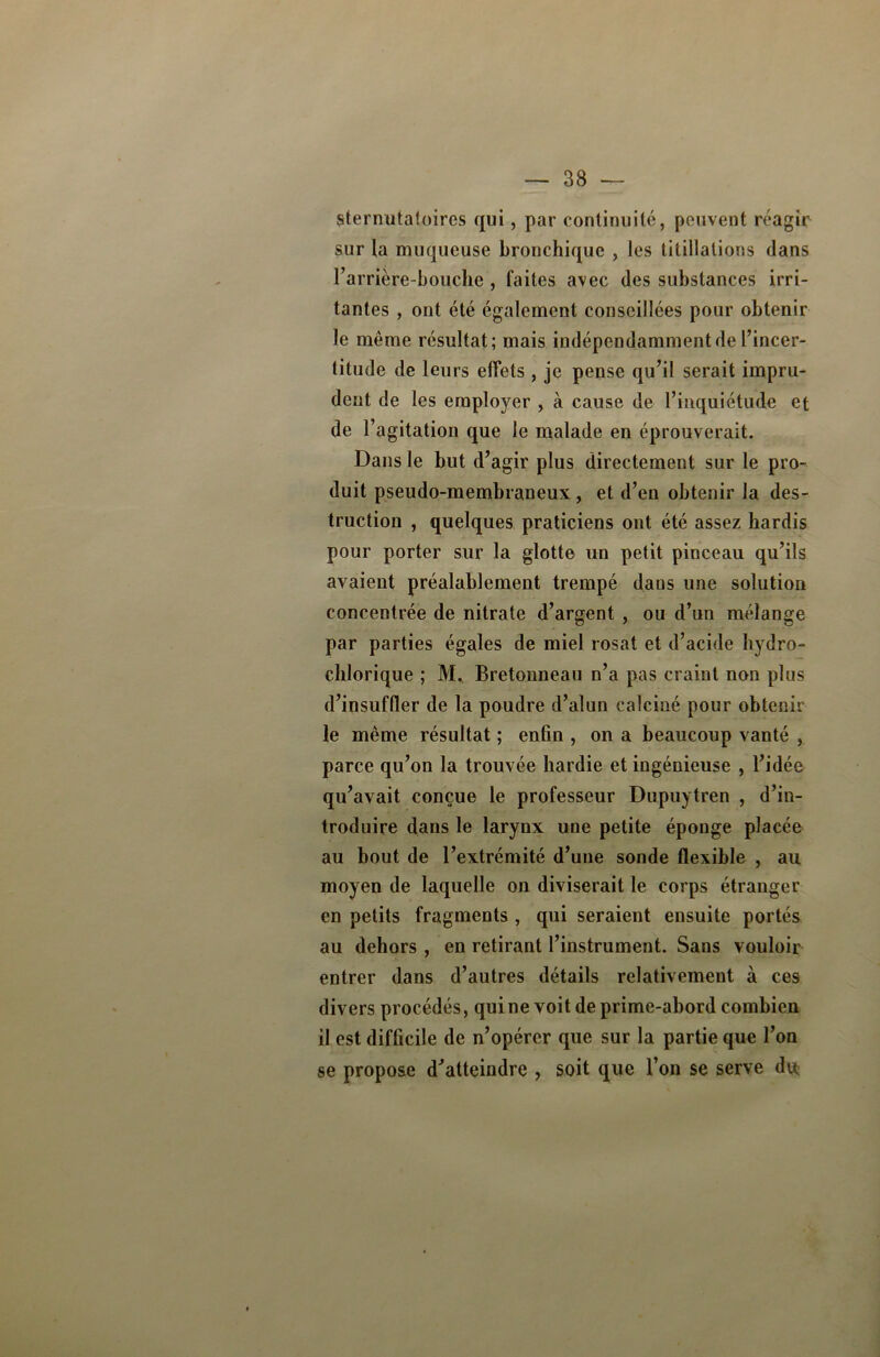 stepnutatoires qui, par continuité, peuvent réagir sur ta muqueuse bronchique , les titillations dans l’arrière-bouche , faites avec des substances irri- tantes , ont été également conseillées pour obtenir le même résultat; mais indépendamment de l’incer- titude de leurs effets, je pense qu’il serait impru- dent de les employer , à cause de l’inquiétude et de l’agitation que le malade en éprouverait. Dans le but d’agir plus directement sur le pro- duit pseudo-membraneux , et d’en obtenir la des- truction , quelques praticiens ont été assez hardis pour porter sur la glotte un petit pinceau qu’ils avaient préalablement trempé dans une solution concentrée de nitrate d’argent , ou d’un mélange par parties égales de miel rosat et d’acide hydro- chlorique ; M, Bretonneau n’a pas craint non plus d’insuffler de la poudre d’alun calciné pour obtenir le même résultat ; enfin , on a beaucoup vanté , parce qu’on la trouvée hardie et ingénieuse , l’idée qu’avait conçue le professeur Dupuytren , d’in- troduire dans le larynx une petite éponge placée au bout de l’extrémité d’une sonde flexible , au moyen de laquelle on diviserait le corps étranger en petits fragments , qui seraient ensuite portés au dehors , en retirant l’instrument. Sans vouloir entrer dans d’autres détails relativement à ces divers procédés, qui ne voit de prime-abord combien il est difficile de n’opérer que sur la partie que l’on se propose d’atteindre , soit que l’on se serve du