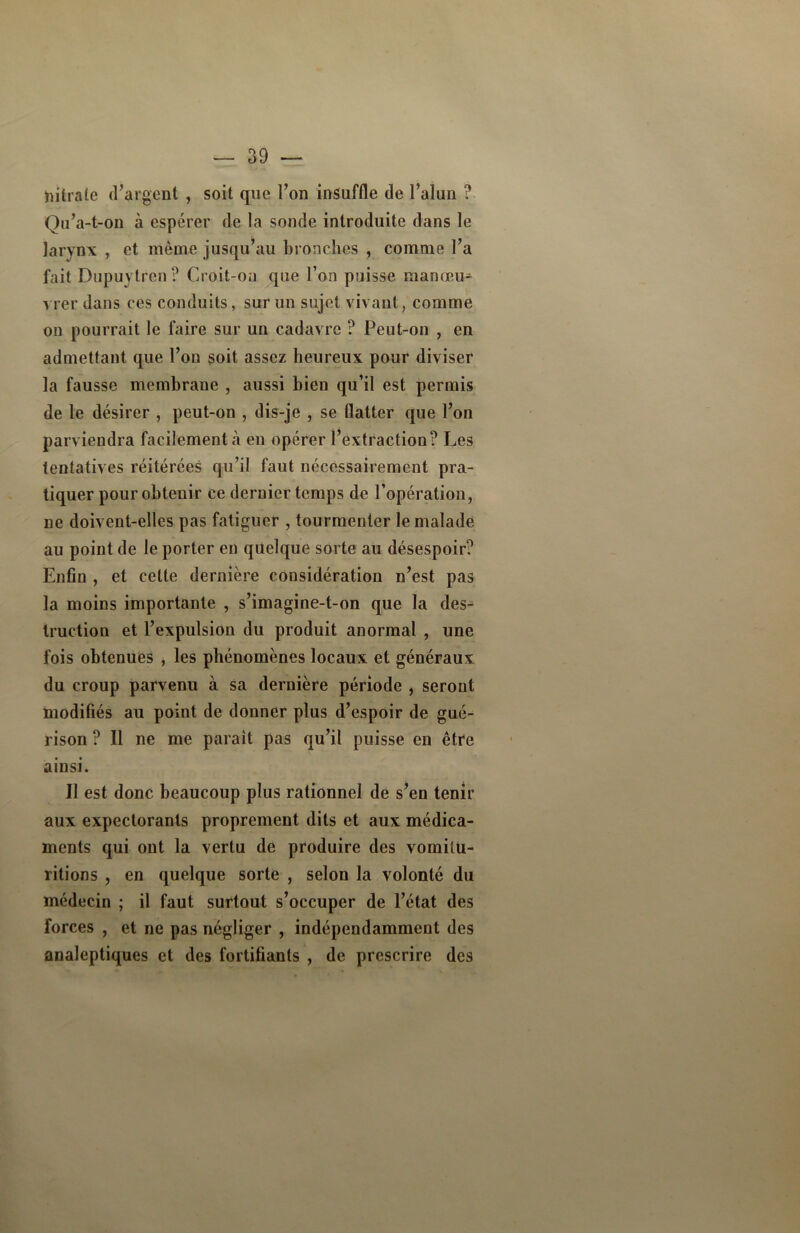 hitrate d’argent , soit que l’on insuffle de l’alun ? Qu’a-t-on à espérer de la sonde introduite dans le larynx , et même jusqu’au bronches , comme l’a fait Dupuytren ? Croit-on que l’on puisse manœu- vrer dans ces conduits, sur un sujet vivant, comme on pourrait le faire sur un cadavre ? Peut-on , en admettant que l’on soit assez heureux pour diviser la fausse membrane , aussi bien qu’il est permis de le désirer , peut-on , dis-je , se flatter que l’on parviendra facilement «à eu opérer l’extraction? Les tentatives réitérées qu’il faut nécessairement pra- tiquer pour obtenir ce dernier temps de l’opération, ne doivent-elles pas fatiguer , tourmenter le malade au point de le porter en quelque sorte au désespoir? Enfin , et celte dernière considération n’est pas la moins importante , s’imagine-t-on que la des- truction et l’expulsion du produit anormal , une fois obtenues , les phénomènes locaux et généraux, du croup parvenu à sa dernière période , seront modifiés au point de donner plus d’espoir de gué- rison ? Il ne me parait pas qu’il puisse en être ainsi. Il est donc beaucoup plus rationnel de s’en tenir aux expectorants proprement dits et aux médica- ments qui ont la vertu de produire des vomitu- ritions , en quelque sorte , selon la volonté du médecin ; il faut surtout s’occuper de l’état des forces , et ne pas négliger , indépendamment des analeptiques et des fortifiants , de prescrire des