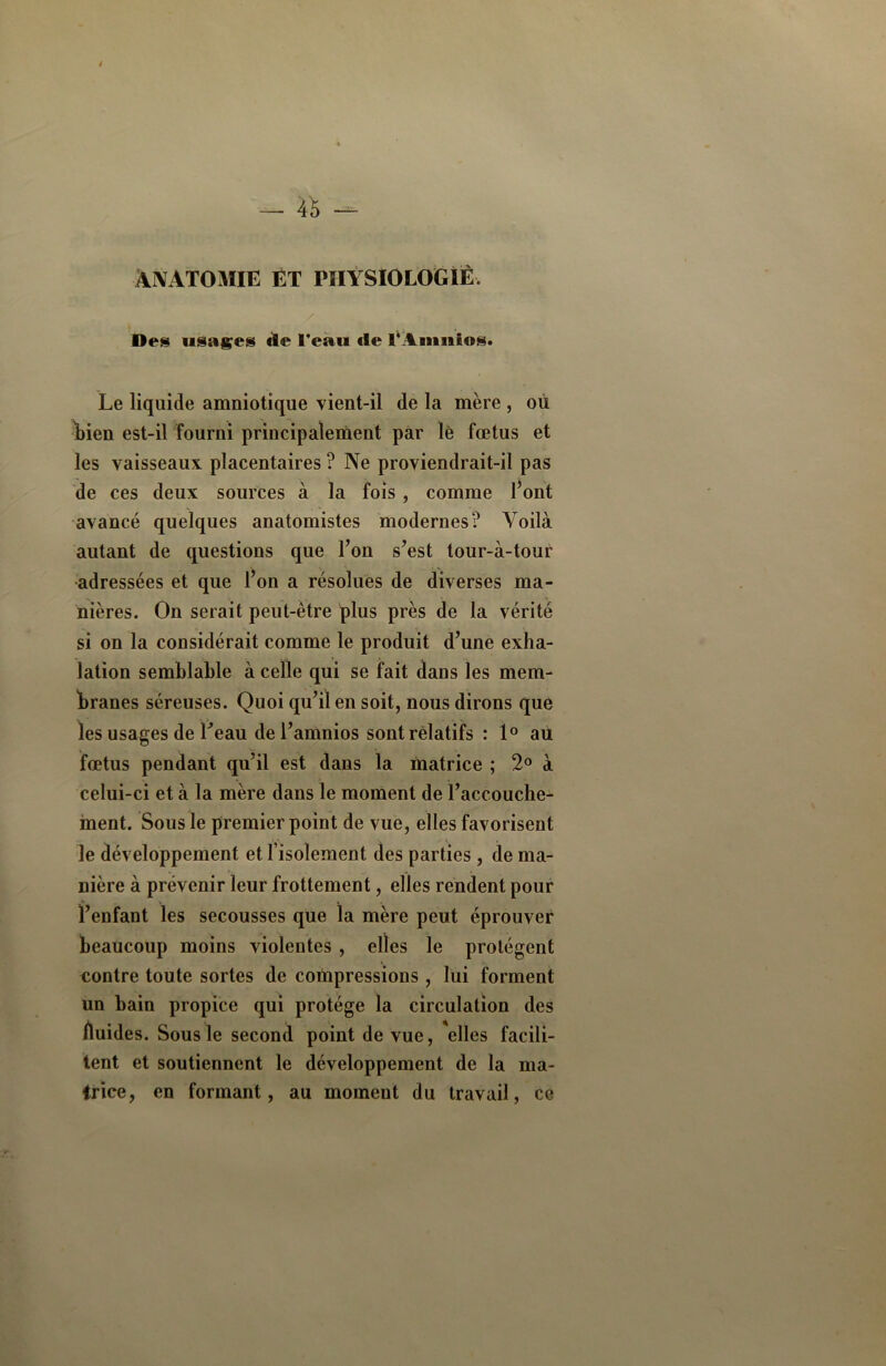 ANATOMIE ET PHYSIOLOGIE. Des usages de l’eau «le l*Ammos. Le liquide amniotique vient-il de la mère , où bien est-il fourni principalement par le fœtus et les vaisseaux placentaires ? Ne proviendrait-il pas de ces deux sources à la fois, comme l’ont avancé quelques anatomistes modernes? Voilà autant de questions que l’on s’est tour-à-tour •adressées et que l’on a résolues de diverses ma- nières. On serait peut-être plus près de la vérité si on la considérait comme le produit d’une exha- lation semblable à celle qui se fait dans les mem- branes séreuses. Quoi qu’il en soit, nous dirons que les usages de l’eau de l’amnios sont relatifs : 1° au fœtus pendant qu’il est dans la matrice ; 2° à celui-ci et à la mère dans le moment de l’accouche- ment. Sous le premier point de vue, elles favorisent le développement et l’isolement des parties, de ma- nière à prévenir leur frottement, elles rendent pour l’enfant les secousses que la mère peut éprouver beaucoup moins violeutes , elles le protègent contre toute sortes de compressions, lui forment un bain propice qui protège la circulation des fluides. Sous le second point de vue, elles facili- tent et soutiennent le développement de la ma- trice, en formant, au moment du travail, ce