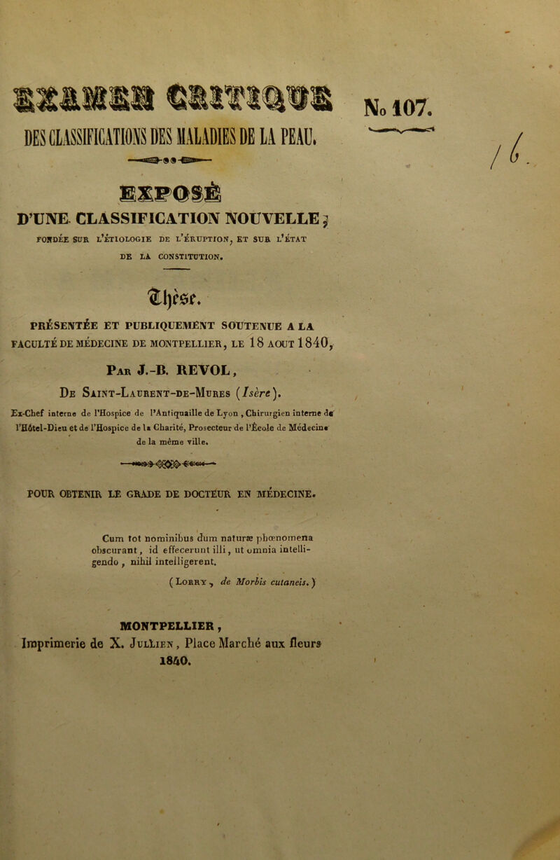 DES CLASSIFICATIONS DES MALADIES DE LA PEAU, No 107. - ■BTQ (ÿiH CITTTf D’UNE. CLASSIFICATION NOUVELLE } fondée sur l’étiologie de l'éruption, et sur l’état DB LA CONSTITUTION. '(Ll)CS?. PRÉSENTÉE ET PUBLIQUEMENT SOUTENUE A LA FACULTÉ DE MÉDECINE DE MONTPELLIER, LE 18 AOUT 1840, Par J.-B. RE VOL, De Saint-Laurent-de-Mures (Isère). Ex-Chef interne de l'Hospice de l’Antiquaille de Lyon , Chirurgien interne d* l’Hôtel-Dieu et de l’Hospice delà Charité, Prosecteur de l’École de Médecine de la même ville. •——• POUR OBTENIR LE GRADE DE DOCTEUR EN MÉDECINE. Cum lot nominibus dura naturæ pbœnomena obscurant, id effecerunt illi, ut omnia intelli- gendo , nib.il inteiligerent. ( Lorry , de Morbis cutancis. ) MONTPELLIER , Imprimerie de X. JulLien, Place Marché aux fleurs