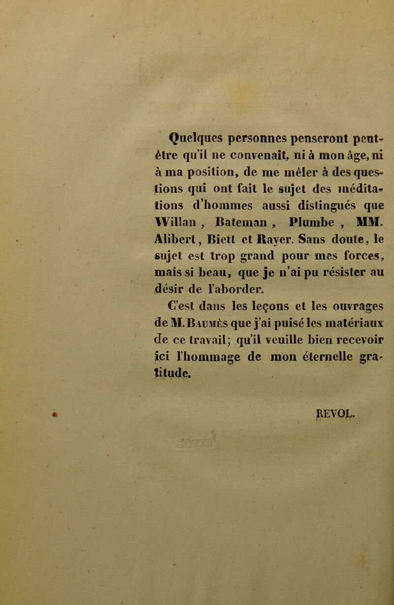 Quelques personnes penseront peut- être qu’il ne convenait, ni à mon âge, ni à ma position, de me mêler à des ques- tions qui ont fait le sujet des médita- tions d’hommes aussi distingués que Willan , Bateman , Plumbe , MM. Alibcrt, Biett et Rayer. Sans doute, le sujet est trop grand pour mes forces, mais si beau, que je n’ai pu résister au désir de l’aborder. C’est dans les leçons et les ouvrages de M.Baumès que j’ai puisé les matériaux de ce travail; qu’il veuille bien recevoir ici l’hommage de mon éternelle gra- titude. REVOL.