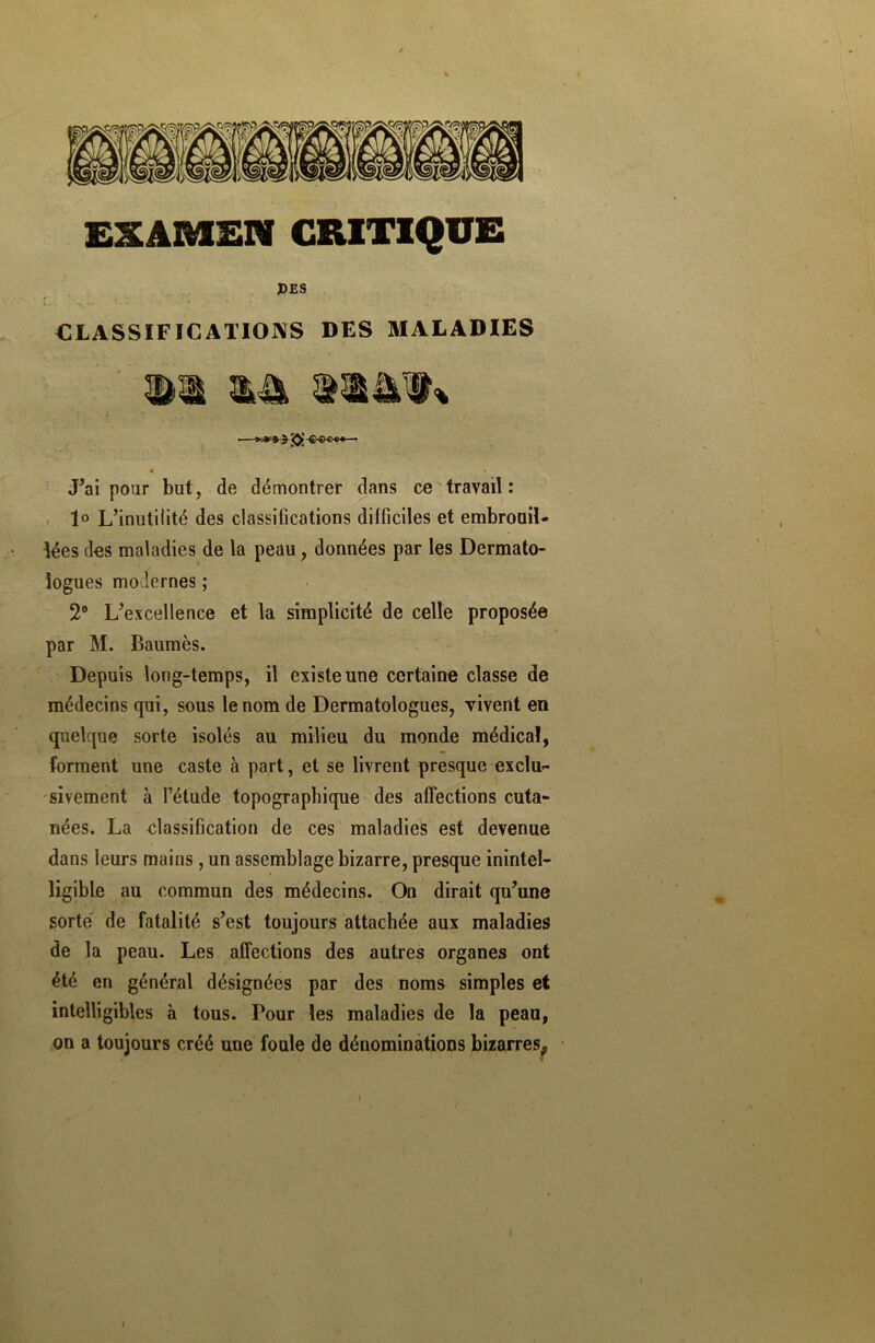 EXAMEN CRITIQUE PES ; 'n*' r- - ' ‘ '• CLASSIFICATIONS DES MALADIES iW» — J’ai pour but, de démontrer dans ce travail: 1° L’inutilité des classifications difficiles et embrouil- lées des maladies de la peau, données par les Dermato- logues modernes ; 2° L’excellence et la simplicité de celle proposée par M. Baumes. Depuis long-temps, il existe une certaine classe de médecins qui, sous le nom de Dermatologues, vivent en quelque sorte isolés au milieu du monde médical, forment une caste à part, et se livrent presque exclu- sivement à l’étude topographique des affections cuta- nées. La classification de ces maladies est devenue dans leurs mains, un assemblage bizarre, presque inintel- ligible au commun des médecins. On dirait qu’une sorte de fatalité s’est toujours attachée aux maladies de la peau. Les affections des autres organes ont été en général désignées par des noms simples et intelligibles à tous. Tour les maladies de la peau, on a toujours créé une foule de dénominations bizarres,