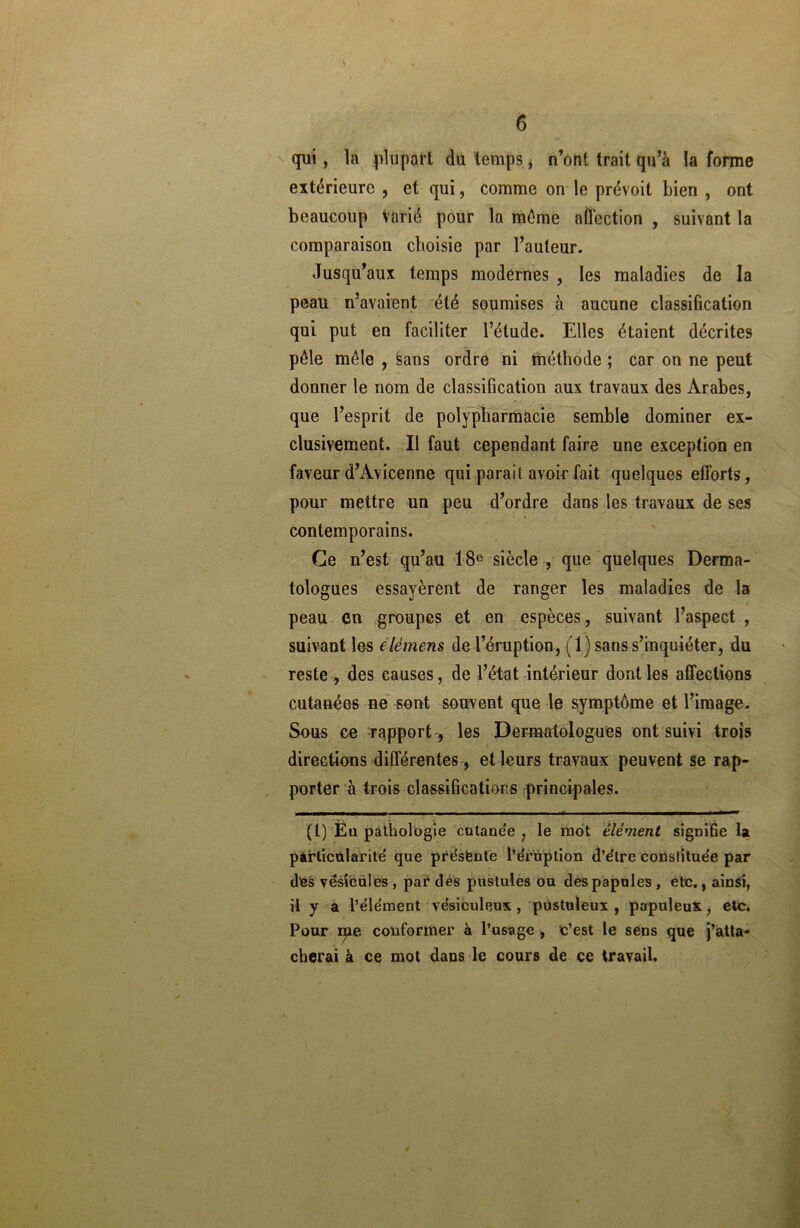 qui, la plupart du temps, n’ont trait qu’à la forme extérieure , et qui, comme on le prévoit bien , ont beaucoup varié pour la même affection , suivant la comparaison choisie par l’auteur. Jusqu’aux temps modernes , les maladies de la peau n’avaient été soumises à aucune classification qui put en faciliter l’élude. Elles étaient décrites pèle mêle , sans ordre ni méthode ; car on ne peut donner le nom de classification aux travaux des Arabes, • r v • , „ que l’esprit de polypharmacie semble dominer ex- clusivement. Il faut cependant faire une exception en faveur d’Avicenne qui parait avoir fait quelques efforts, pour mettre un peu d’ordre dans les travaux de ses contemporains. Ce n’est qu’au 18e siècle , que quelques Derma- tologues essayèrent de ranger les maladies de la peau en groupes et en espèces, suivant l’aspect , suivant les élèmens de l’éruption, (1) sans s’inquiéter, du reste , des causes, de l’état intérieur dont les affections cutanées ne sont souvent que le symptôme et l’image. Sous ce rapport , les Dermatologues ont suivi trois directions différentes , et leurs travaux peuvent se rap- porter à trois classifications principales. (I) En pathologie cutanée , le mot élément signifie la particularité que présente l’éruption d’étre conslituée par des vésicales, par des pustules ou des papules, etc., ainsi, il y a l’élément vésiculeux , pustuleux , populeux, etc. Pour me conformer à l’usage , c’est le sens que j’atta- cherai à ce mot dans le cours de ce travail.