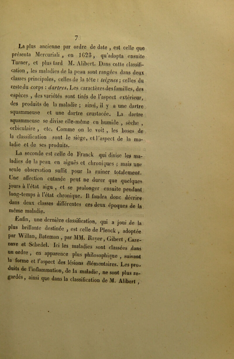 La plus ancienne par ordre de date , est celle que présenta Mercuriali , en 1623, qu’adopta ensuite Turner, et plus tard M. Alibert. Dans cette classifi- cation , les maladies de la peau sont rangées dans deux classes principales, celles de la tête : teignes ; celles du reste du corps : dartres. Les caractères des familles, des espèces , des variétés sont tirés de l’aspect extérieur, des produits de la maladie ; ainsi, il y a une dartre squammeuse et une dartre crustacée. La dartre squammeuse se divise elle-même en humide , sèche , orbiculaire , etc. Comme on le voit , les bases de la classification sont le siège, et l'aspect de la ma- ladie et de ses produits. La seconde est celle do Franck qui divise les ma- ladies de la peau en aiguës et chroniques ; mais upe seule observation suffit pour la ruiner totalement. Lne affection cutanée peut ne durer que quelques jours a l’état aigu , et se prolonger ensuite pendant long-temps à l’état chronique. Il faudra donc décrire dans deux classes différentes ces deux époques de la même maladie. Enfin, une dernière classification, qui a joui de la plus brillante destinée , est celle de Plenck , adoptée par Willan, Bateman , par MM, Rayer, Gibert, Caze- nare et Scbedel. Ici les maladies sont classées dans un ordre , en apparence pins philosophique , suivant a forme et l’aspect des lésions élémentaires. Les pro- duits de l'inflammation, de la maladie, ne sont plus re- gardes , ainsi que dans la classification de M. Alibert ,