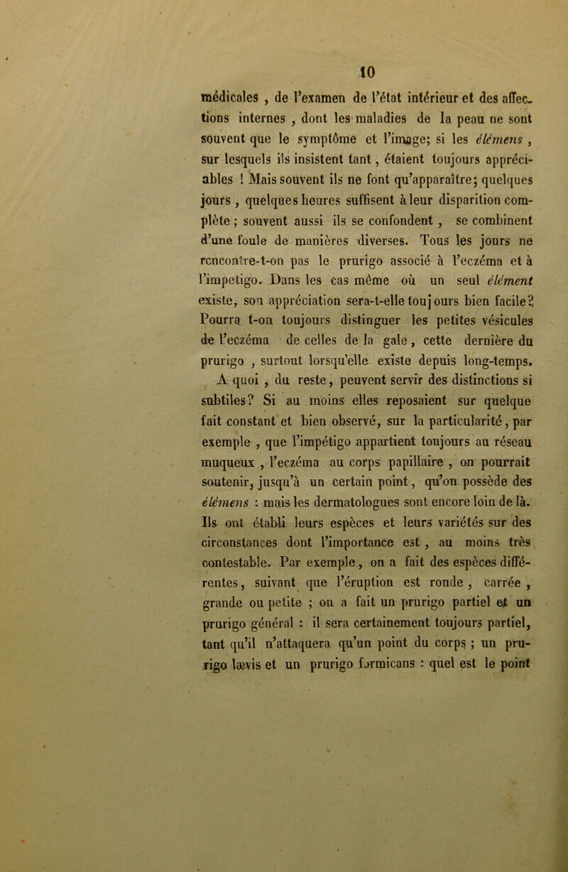 médicales , de l’examen de l’état intérieur et des affec- tions internes , dont les maladies de la peau ne sont souvent que le symptôme et l’image; si les élémens , sur lesquels ils insistent tant, étaient toujours appréci- ables ! Mais souvent ils ne font qu’apparaître; quelques jours, quelques heures suffisent à leur disparition com- plète ; souvent aussi ils se confondent , se combinent d’une foule de manières diverses. Tous les jours ne rencontre-t-on pas le prurigo associé à l’eczéma et à l’impetigo. Dans les cas même où un seul élément existe, son appréciation sera-t-elle toujours bien facile?, Pourra t-on toujours distinguer les petites vésicules de l’eczéma de celles de la gale , cette dernière du prurigo , surtout lorsqu’elle existe depuis long-temps. A quoi , du reste, peuvent servir des distinctions si subtiles? Si au moins elles reposaient sur quelque fait constant et bien observé, sur la particularité, par exemple , que l’impétigo appartient toujours au réseau muqueux , l’eczéma au corps papillaire , on pourrait soutenir, jusqu’à un certain point, qu’on possède des élémens : mais les dermatologues sont encore loin de là. Ils ont établi leurs espèces et leurs variétés sur des circonstances dont l’importance est , au moins très contestable. Par exemple, on a fait des espèces diffé- rentes , suivant que l’éruption est ronde , carrée , grande ou petite ; on a fait un prurigo partiel et un prurigo général : il sera certainement toujours partiel, tant qu’il n’attaquera qu’un point du corps ; un pru- rigo lævis et un prurigo f jrmicans : quel est le point