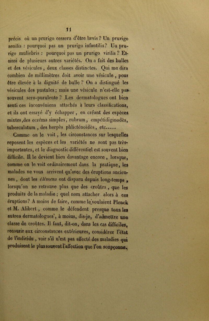 précis où un prurigo cessera d’être lævis P Un prurigo senilis : pourquoi pas un prurigo infantilis? Uu pru- rigo muliebris : pourquoi pas un prurigo virilis ? Et- ainsi de plusieurs autres variétés. On a fait des bulles et des vésicules, deux classes distinctes. Qui me dira combien de millimètres doit avoir uue vésicule, pour être élevée à la dignité de bulle ? On a distingué les vésicules des pustules ; mais une vésicule n’est-elle pa» souvent sero-purulente ? Les dermatologues ont bien senti ces inconvéniens attachés à leurs classifications, et ils ont essayé d’y échapper, en créant des espèces mixtes,des eczéma simplex, rubrum, empétidiginodès, tuberculatum , des herpès pblicténoïdès, etc..... Comme on le voit, les circonstances sur lesquelles reposent les espèces et les variétés ne sont pas très- importantes, et le diagnostic différentiel est souvent bien difficile. Il le devient bien davantage encore , lorsque, comme on le voit ordinairement dans la pratique, les malades ne vous arrivent qu’avec des éruptions ancien- nes , dont les élémens ont disparu depuis long-temps , lorsqu’on ne retrouve plus que des croûtes , que les produits de la maladie ; quel nom attacher alors à ces éruptions? A moins de faire, comme le’voulaient Plenck et M. Alibert , comme le défendent presque tous les autres dermatologues’, à moius, dis-je, d’admettre une classe de croûtes. Il faut, dit-on, dans les cas difficiles, recourir aux circonstances extérieures, considérer l’état de l’individu , voir s’il n’est pas affecté des maladies qui produisent le plus souvent l’affection que l’on soupçonne.