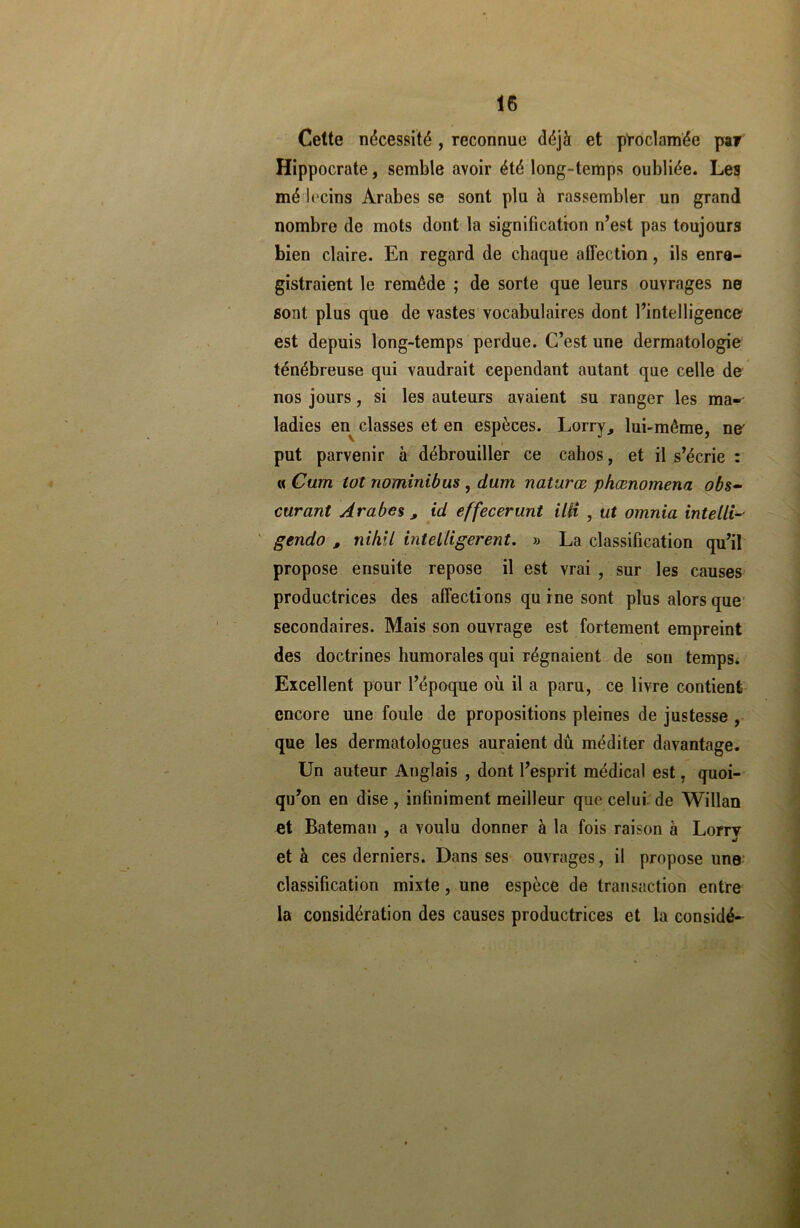 Cette nécessité , reconnue déjà et proclamée par Hippocrate, semble avoir été long-temps oubliée. Les mé Iccins Arabes se sont plu à rassembler un grand nombre de mots dont la signification n’est pas toujours bien claire. En regard de chaque affection, ils enre- gistraient le remède ; de sorte que leurs ouvrages ne sont plus que de vastes vocabulaires dont l’intelligence est depuis long-temps perdue. C’est une dermatologie ténébreuse qui vaudrait cependant autant que celle de nos jours, si les auteurs avaient su ranger les ma- ladies en classes et en espèces. Lorry, lui-même, ne' put parvenir à débrouiller ce cahos, et il s’écrie : « Cum tôt nominibus , dum naturœ phœnomena obs- curant Arabes, id effecerunt HH , ut omnia intelli- gendo , nihil intelligerent. » La classification qu’il propose ensuite repose il est vrai , sur les causes productrices des affecti ons qu i ne sont plus alors que secondaires. Mais son ouvrage est fortement empreint des doctrines humorales qui régnaient de son temps* Excellent pour l’époque où il a paru, ce livre contient encore une foule de propositions pleines de justesse , que les dermatologues auraient du méditer davantage. Un auteur Anglais , dont l’esprit médical est, quoi- qu’on en dise , infiniment meilleur que celui, de Willan et Bateman , a voulu donner à la fois raison à Lorry •j et à ces derniers. Dans ses ouvrages, il propose une classification mixte, une espèce de transaction entre la considération des causes productrices et la considé-