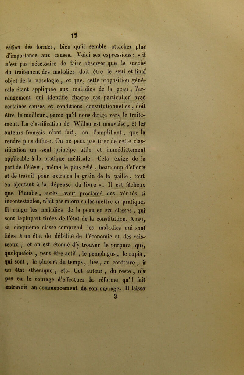 fàtiori des formes, bien qu’il semble attacher plus d’importance aux causes. Voici ses expressions: «il n’est pas nécessaire de faire observer que le succès du traitement des maladies doit être le seul et final' objet de la nosologie , et que, cette proposition géné- rale étant appliquée aux maladies de la peau , l’ar- rangement qui identifie chaque cas particulier avec * . ■ i certaines causes et conditions constitutionnelles y doit être le meilleur, parce qu’il nous dirige vers le traite- ment. La classification de Willan est mauvaise, et les auteurs français n’ont fait, en l’amplifiant, que la rendre plus diffuse. On ne peut pas tirer de cette clas- sification un seul principe utile et immédiatement applicable à la pratique médicale. Cela exige de la part de l’élève, même le plus zélé , beaucoup d’efforts et de travail pour extraire le grain de la paille , tout en ajoutant à la dépense du livre ». Il est fâcheux que Plumbe , après avoir proclamé des vérités si incontestables, n’ait pas mieux su les mettre en pratique-- Il range les maladies de la peau en six classes, qui sont laplupart tirées de l’état de la constitution. Ainsi, sa cinquième classe comprend les maladies qui sont liées à un état de débilité de l’économie et des vais-- seaux , et oh est étonné d’y trouver le purpura qui, quelquefois , peut être actif , le pemphigus, le rupia ,- qui sont, la plupart du temps, liés, au contraire , à un état sthénique , etc. Cet auteur, du reste , n’a' pas eu le courage d’effectuer la réforme qu’il fait entrevoir au commencement de son ouvrage. Il laisse^ 3