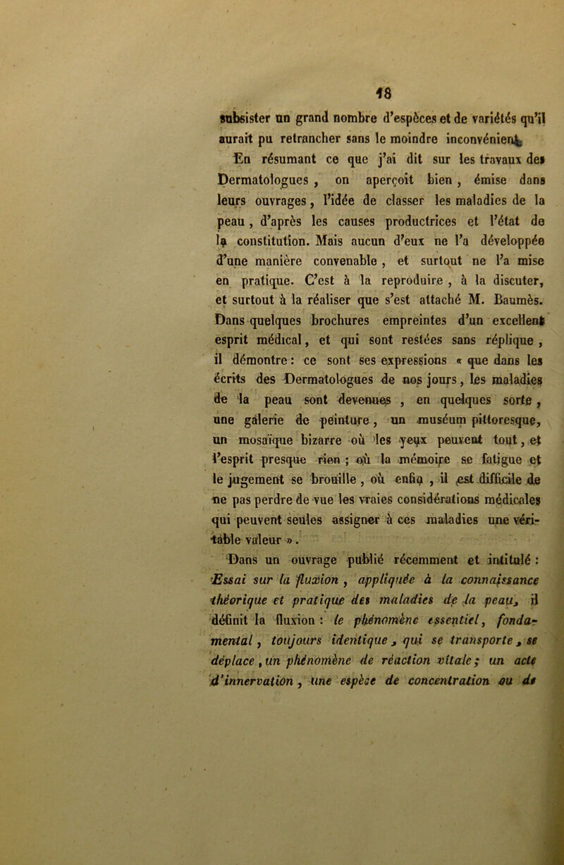 subsister an grand nombre d’espèces et de variétés qu’il . . 1 aurait pu retrancher sans le moindre inconvénient En résumant ce que j’ai dit sur les travaux de» Dermatologues , on aperçoit bien , émise dans leurs ouvrages, l’idée de classer les maladies de la peau, d’après les causes productrices et l’état de 1? constitution. Mais aucun d’eux ne l’a développée d’une manière convenable , et surtout ne l’a mise en pratique. C’est à la reproduire , à la discuter, r ^ * et surtout à la réaliser que s’est attaché M. Baumès. Dans quelques brochures empreintes d’un excellent esprit médical, et qui sont restées sans réplique , il démontre : ce sont ses expressions « que dans le» écrits des Dermatologues de nos jours, les maladies de la peau sont devenues , en quelques sorte , une galerie de peinture, un muséum pittoresque, un mosaïque bizarre où des -yeqx peuvent tout, et l’esprit presque rien ; où lu mémoire se fatigue et le jugement se brouille , où enfiç > il «est difficile de ne pas perdre de vue les vraies considérations médicales qui peuvent seules assigner à ces maladies une véri- table valeur ». Dans un ouvrage publié récemment et intitulé : 'Essai sur ta fluxion , appliquée à la connaissance théorique et pratique des maladies de la peau> H r • » . définit la fluxion : le phénomène essentiel, fondar mental, toujours identique > qui se transporte 3 se déplace , un phénomène de réaction vitale ; un acte 4‘innervation , une espèce de concentration ou de