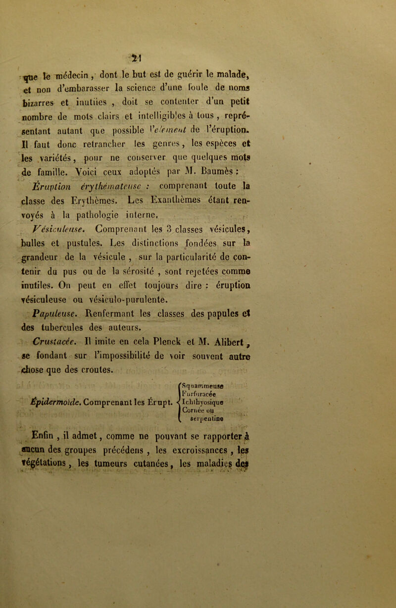 *1 que lé médecin , dont le but est de guérir le malade, et non d’embarasser la science d’une l'ouïe de noms bizarres et inutiles , doit se contenter d’un petit nombre de mots clairs et intelligibles à tous , repré- sentant autant que possible l'élément de l’éruption. Il faut donc retrancher les genres, les espèces et les .variétés, pour ne conserver que quelques mots de famille. Voici ceux adoptés par M. Baumès ; Eruption érythémateuse : comprenant toute la classe des Erythèmes. Les Exanthèmes étant ren- voyés à la pathologie interne. Vésiculeuse* Comprenant les 3 classes vésicules, bulles et pustules. Les distinctions fondées sur la grandeur de la vésicule , sur la particularité de con- tenir du pus ou de la sérosité , sont rejetées comme inutiles. On peut en effet toujours dire : éruption vésiculeuse ou vésiculo-purulente. Papuleuse. Renfermant les classes des papules et des tubercules des auteurs. Crusiacée. Il imite en cela Plenck et M. Alibert. se fondant sur l’impossibilité de voir souvent autre chose que des croûtes. {Sqnammeuse Furfuracée Ichlbyosique Cornée ojj serpentine Enfin , il admet, comme ne pouvant se rapporter ^ aucun des groupes précédées , les excroissances , les tégétations, les tumeurs cutanées, les maladies dçjp