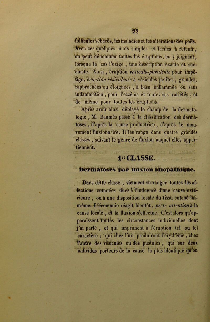 m ^olHculfessébà'ô'é*&, les maladies et les itérations des poifo. ÀVe'c Ces qtreTqiibs mots simples et faciles à retenir, bhpeùt dérfommer toutes les éruptions,‘en J joignant, Ibrs/jUe le cés l’exige , ùne description exacte et sùé- ciUctè. Ainsi, éruptiôn vësiculo-piinxlènte pour impé- tigo , ètm tion vésicuiéuse à vésicules petites, grandes, rapprochées bu éloignées , à base enflammée où sa'tis inflammation , pour l’eczéma et toutes ses variétés , ét àe même pour toutes les éruptions. Après avoir ainsi déblayé le champ de la dermatô- logie , M. Baumès passe à la Classification dés derma- toses , d’après la caüSe productrice , d’après lé mou- vement îluxionnàire. Il les range dans quatre grandés classes, suivant le genre de fluxion auquel elles appar- tiennent. lre CLASSE, tlermatosos liai* fluxion idiopathique. ’ ,r* ''') - jgoc ‘ EVâùs cèttè classe , viennent se ranger toutes lés af- fections cutanées dues à l’influence d’une cause exté- rieure , ou à une disposition locale du tissu Cütané M- même. -L’économie réagit bientôt, prête attention à la cause locale eft la fluxion s’effectue. C’estalors qu’ap- paraissent totitès les circonstances individuelles dont j’ai parlé , et qui impriment à l’éruption tel ou tel caractère ; ' qui chez l’un produiront Pérytlfèmè /chez IVufre des Vésicules ôu dès pustules , cjui sur deux individus porteurs de la cause la plus idèntique <pà*on