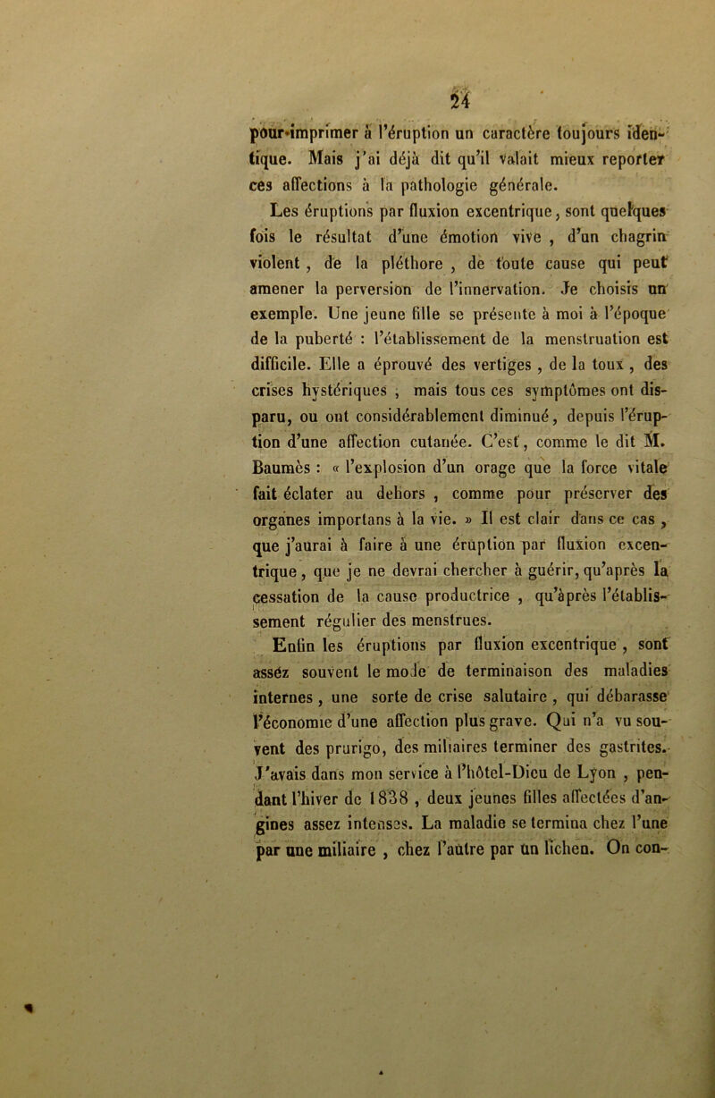 » pour-imprimer à l’éruption un caractère toujours iden- tique. Mais j’ai déjà dit qu’il valait mieux reporter ces affections à la pathologie générale. Les éruptions par fluxion excentrique, sont quelques fois le résultat d’une émotion vive , d’un chagrin violent , de la pléthore , de toute cause qui peut amener la perversion de l’innervation. Je choisis un exemple. Une jeune fille se présente à moi à l’époque de la puberté : l’établissement de la menstruation est difficile. Elle a éprouvé des vertiges , de la toux , des crises hystériques , mais tous ces symptômes ont dis- paru, ou ont considérablement diminué, depuis l’érup- tion d’une affection cutanée. C’est', comme le dit M. Baumes : « l’explosion d’un orage que la force vitale fait éclater au dehors , comme pour préserver des organes importuns à la vie. » Il est clair dans ce cas , que j’aurai à faire à une éruption par fluxion excen- trique, que je ne devrai chercher à guérir, qu’après la cessation de la cause productrice , qu’àprès l’établis- sement régulier des menstrues. Enfin les éruptions par fluxion excentrique , sont asséz souvent le mode de terminaison des maladies internes , une sorte de crise salutaire , qui débarasse l’économie d’une affection plus grave. Qui n’a vu sou- vent des prurigo, des miliaires terminer des gastrites. J’avais dans mon service à l’hôtel-Dicu de Lyon , pen- dant l’hiver de 1838 , deux jeunes filles affectées d’an- gines assez intenses. La maladie se termina chez l’une par une miliaire , chez l’autre par un lichen. On con~