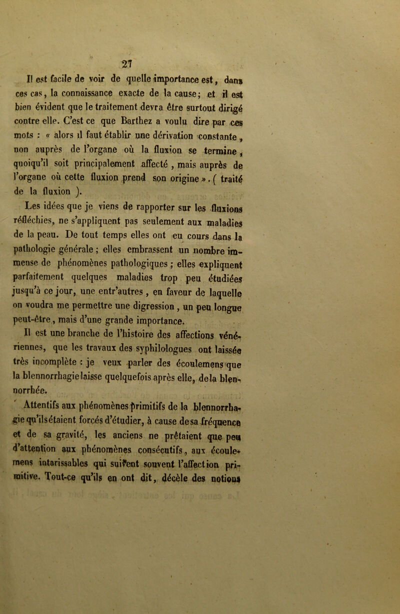 2? I! est facile de voir de quelle importance est, dan» ces cas, la connaissance exacte de la cause ; et il est bien évident que le traitement devra être surtout dirigé contre elle. C’est ce que Barthez a voulu dire par ces mots : « alors il faut établir une dérivation constante , non auprès de l’organe où la fluxion se termine , quoiqu’il soit principalement affecté , mais auprès de l’organe où cette fluxion prend son origine ». ( traité de la fluxion ). Les idées que je viens de rapporter sur les fluxions réfléchies, ne s’appliquent pas seulement aux maladies de la peau. De tout temps elles ont eu cours dans la pathologie générale ; elles embrassent un nombre im- mense de phénomènes pathologiques ; elles expliquent parfaitement quelques maladies trop peu étudiées jusqu’à ce jour, une entr’autres, en faveur de laquelle on voudra me permettre une digression , un peu longue peut-être, mais d’une grande importance. Il est une branche de l’histoire des affections véné- riennes, que les travaux des syphilologues ont laissée très incomplète : je veux parler des écoulemens que la blennorrhagie laisse quelquefois après elle, delà blen- norrhée. Attentifs aux phénomènes primitifs de la blennorrha- gie qu’ils étaient forcés d’étudier, à cause de sa fréquence et de sa gravité, les anciens ne prêtaient que peu d attention aux phénomènes consécutifs , aux écoule* mens intarissables qui suivent souvent l’affection pri- mitive. Tout-ce qu’ils en ont dit, décèle des notions