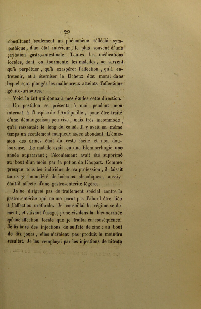 ( w {Constituent seulement un phénomène réfléchi sym- pathique, d’un état intérieur, le plus souvent d’une irritation gastro-intestinale. Toutes les médications locales, dont on tourmente les malades, ne servent qu’à perpétuer , qu’à exaspérer l’affection , qu’à en- tretenir, et à éterniser le fâcheux état moral dans lequel sont plongés les malheureux atteints d’affections génito-urinaires. Voici le fait qui donna à mes études cette direction. Un postillon se présenta à moi pendant mon internat à l’hospice de l’Antiquaille , pour être traité d’une démangeaison peu vive , mais très incommode qu’il ressentait le long du canal. Il y avait en même temps un écoulement muqueux assez abondant. L’émis- sion des urines était du reste facile et non dou- loureuse. Le malade avait eu une Blennorrhagie une année auparavant ; l’écoulement avait été supprimé au bout d’un mois par la potion de Ghopart. Comme presque tous les individus de sa profession , il faisait un usage immodéré de boissons alcooliques, aussi, était-il affecté d’une gastro-entérite légère. Je ne dirigeai pas de traitement spécial contre la gastro-entérite qui ne me parut pas d’abord être liée à l’affection uréthrale. Je conseillai le régime seule- ment , et suivant l’usage, je ne vis dans la blennorrhée qu’une affection locale que je traitai en conséquence. Je fis faire des injections de sulfate de zinc ; au bout de dix jours, elles n’avaient pas produit le moindre résultat. Je les remplaçai par les injections de nitrate