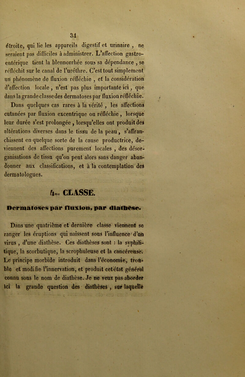 étroite, qui lie les appareils digestif et urinaire , ne seraient pas difficiles à administrer. L’affection gastro- entérique tient la blennorrhée sous sa dépendance , se réfléchit sur le canal de l’uréthre. C’est tout simplement un phénomène de fluxion réfléchie , et la considération d’affection locale , n’est pas plus importante ici, que danslagrandeclassedes dermatoses par fluxion réfléchie. « * f ! Dans quelques cas rares à la vérité , les affections cutanées par fluxion excentrique ou réfléchie , lorsque leur durée s’est prolongée , lorsqu’elles ont produit des altérations diverses dans le tissu de la peau, s’affran- chissent en quelque sorte de la cause productrice, de- viennent des affections purement locales , des désor- ganisations de tissu qu’on peut alors sans danger aban- donner aux classifications, et à la contemplation des dermatologues. £|me CLASSE. ' • -• ^ --- - • • - .• A • i ...Vi Dermatoses par fluxion, par diatbèse. Dans une quatrième et dernière classe viennent se ranger les éruptions qui naissent sous l’influence d’un virus , d’une diathèse. Ces diathèses sont : la syphili- tique, la scorbutique, la scrophuleuse et la cancéreuse. Le principe morbide introduit dans l’économie, trou- ble et modifie l’innervation, et produit cet état général connu sous le nom de diathèse. Je ne veux pas aborder ici la grande question des diathèses , sur laquellè v