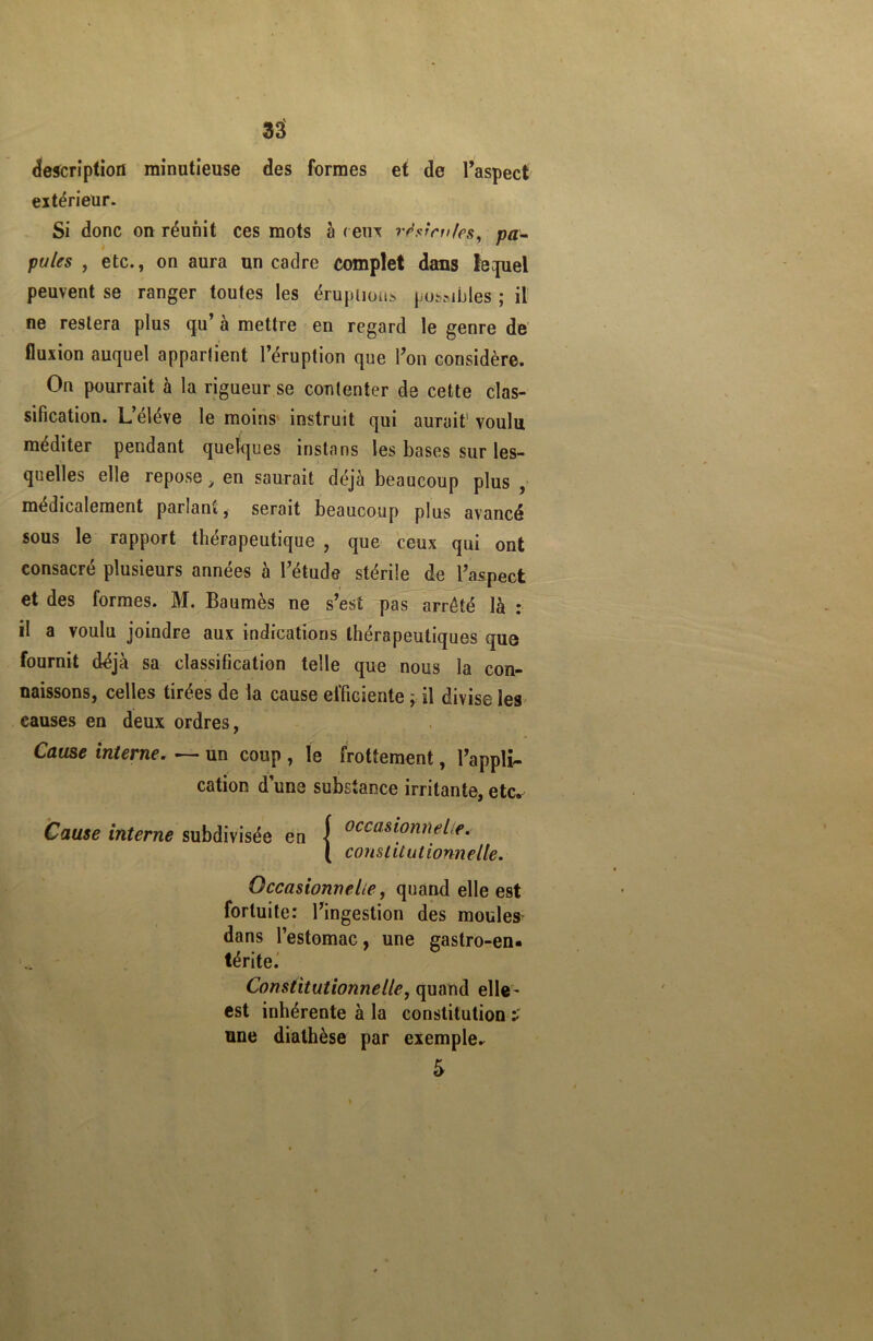 description minutieuse des formes et de l’aspect extérieur. Si donc on réunit ces mots à ( eux r^stm/es, pa- pules , etc., on aura un cadre complet dans fequel peuvent se ranger toutes les éruptions possibles ; il ne restera plus qu’ à mettre en regard le genre de fluxion auquel appartient l’éruption que l’on considère. On pourrait à la rigueur se contenter de cette clas- sification. L’éléve le moins instruit qui aurait1 voulu méditer pendant quelques instans les bases sur les- quelles elle repose, en saurait déjà beaucoup plus , médicalement panant, serait beaucoup plus avancé sous le rapport thérapeutique , que ceux qui ont consacré plusieurs années à l’étude stérile de l’aspect et des formes. M. Baumes ne s’est pas arrêté là : il a voulu joindre aux indications thérapeutiques que fournit déjà sa classification telle que nous la con- naissons, celles tirées de la cause efficiente \ il divise les causes en deux ordres, Cause interne. —- un coup , le frottement, l’appli- cation d une substance irritante, etc. Cause interne subdivisée en { occas^nneLe. ( constitutionnelle. Occasionnelle, quand elle est fortuite: l’ingestion des moules dans l’estomac, une gastro-en- térite. Constitutionnelle, quand elle- est inhérente à la constitution ï une diathèse par exempter 5