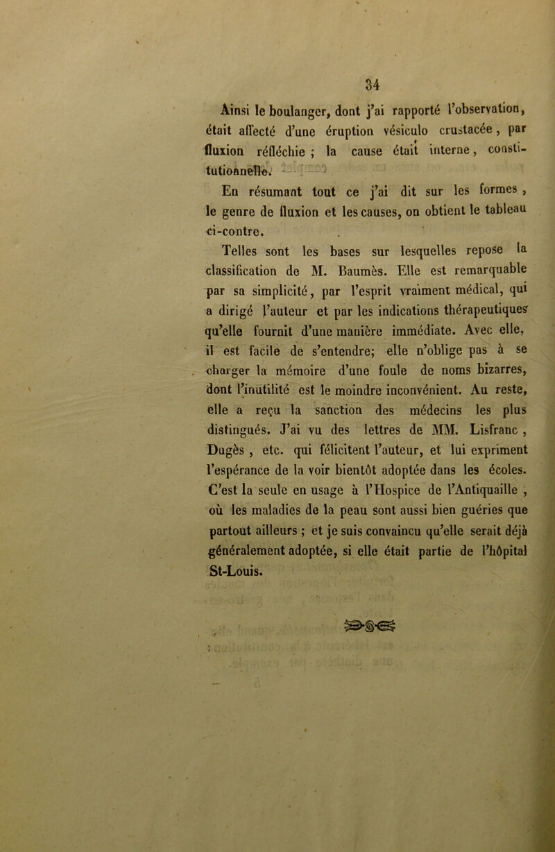 Ainsi le boulanger, dont j’ai rapporté l’observation, était affecté d’une éruption vésiculo crustacée, par fluxion réfléchie ; la cause était interne, consti- »i i tutionnelîe. : En résumant tout ce j’ai dit sur les formes , le genre de fluxion et les causes, on obtient le tableau ci-contre. Telles sont les bases sur lesquelles repose la classification de M. Baumès. Elle est remarquable par sa simplicité, par l’esprit vraiment médical, qui a dirigé l’auteur et par les indications thérapeutique? qu’elle fournit d’une manière immédiate. Avec elle, il est facile de s’entendre; elle n’oblige pas à se , charger la mémoire d’une foule de noms bizarres, dont l’inutilité est le moindre inconvénient. Au reste, » elle a reçu la sanction des médecins les plus distingués. J’ai vu des lettres de MM. Lisfranc , Dugès , etc. qui félicitent l’auteur, et lui expriment l’espérance de la voir bientôt adoptée dans les écoles. C’est la seule en usage à l’Hospice de l’Antiquaille , où les maladies de la peau sont aussi bien guéries que partout ailleurs ; et je suis convaincu qu’elle serait déjà généralement adoptée, si elle était partie de l’hôpital St-Louis.