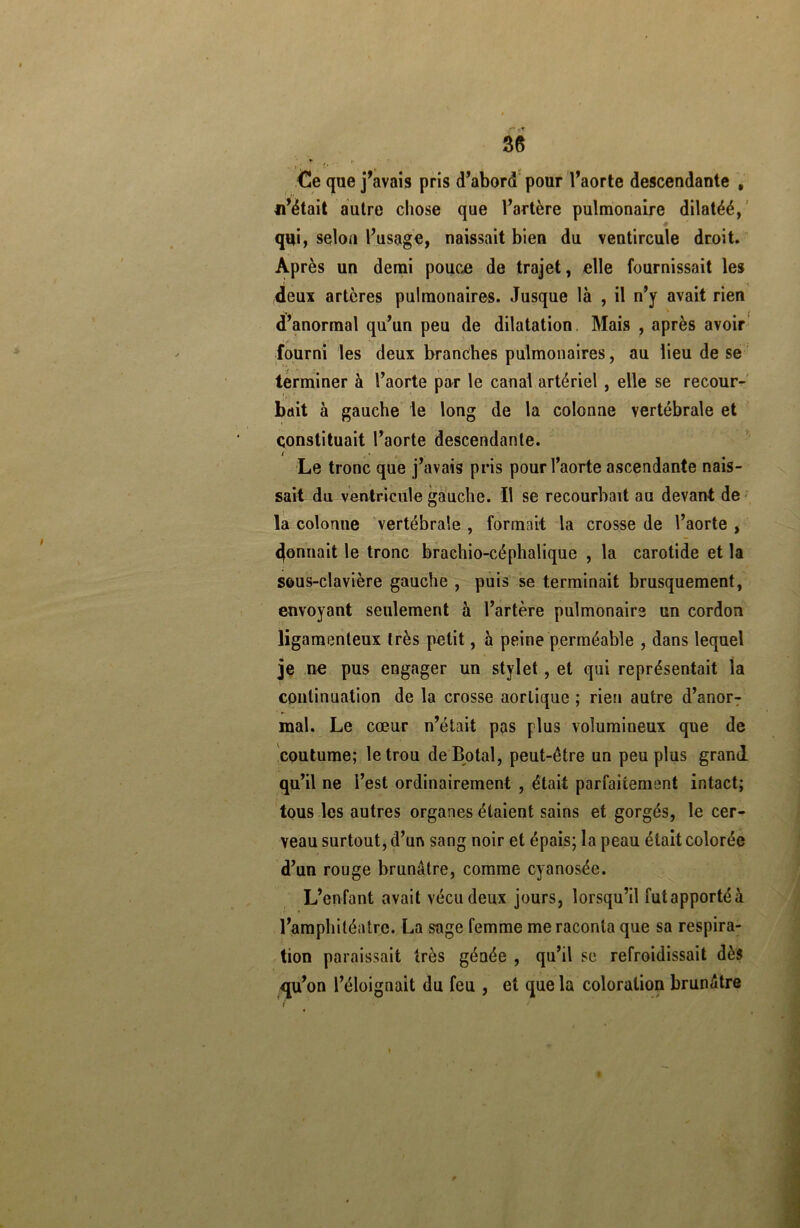 <üe que j’avais pris d’abord pour l’aorte descendante , n’était autre cliose que l’artère pulmonaire dilatéé, qui, selon l’usage, naissait bien du ventircule droit. Après un demi pouce de trajet, elle fournissait les deux artères pulmonaires. Jusque là , il n’y avait rien d’anormal qu’un peu de dilatation Mais , après avoir fourni les deux branches pulmonaires, au lieu de se terminer à l’aorte par le canal artériel , elle se recour- bait à gauche le long de la colonne vertébrale et constituait l’aorte descendante. (<• Le tronc que j’avais pris pour l’aorte ascendante nais- sait du ventricule gauche. Il se recourbait au devant de la colonne vertébrale , formait la crosse de l’aorte , donnait le tronc brachio-céphalique , la carotide et la sous-clavière gauche , puis se terminait brusquement, envoyant seulement à l’artère pulmonaire un cordon ligamenteux très petit, à peine perméable , dans lequel je ne pus engager un stylet, et qui représentait la continuation de la crosse aortique ; rien autre d’anorT mal. Le cœur n’était pas plus volumineux que de coutume; le trou deBotal, peut-être un peuplas grand qu’il ne l’est ordinairement , était parfaitement intact; tous les autres organes étaient sains et gorgés, le cer- veau surtout, d’un sang noir et épais; la peau était colorée d’un rouge brunâtre, comme cyanosée. L’enfant avait vécu deux jours, lorsqu’il futapportéà l’amphiléatrc. La sage femme me raconta que sa respira- tion paraissait très génée , qu’il se refroidissait dès qu’on l’éloignait du feu , et que la coloration brunâtre