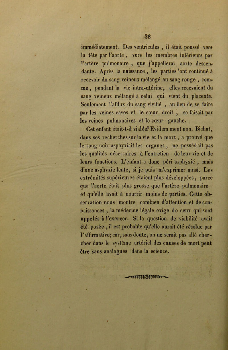 immédiatement. Des ventricules , il était poussé vers la tête par l’aorte , vers les membres inférieurs par l’artère pulmonaire , que j’appellerai aorte descen- dante. Après la naissance , les parties ront continué à recevoir du sang veineux mélangé au sang rouge , com- me , pendant la vie intra-utérine, elles recevaient du sang veineux mélangé à celui qui vient du placenta. Seulement l’afflux du sang vivifié , au lieu de se faire par les veines caves et le cœur droit , se faisait par les veines pulmonaires et le cœur gauche. Cet enfant était-t-il viable?Evidem ment non. Bichat, dans ses recherches sur la vie et la mort, a prouvé que le sang noir asphyxiait les organes, ne possédait pas les qualités nécessaires à l’entretien de leur vie et de leurs fonctions. L’enfant a donc péri asphyxié , mais d’une asphyxie lente, si je puis m’exprimer ainsi. Les extrémités supérieures étaient plus développées, parce que l’aorte était plus grosse que l’artère pulmonaire et .quelle avait à nourrir moins de parties. Cette ob- servation nous montre combien d’attention et de con- naissances , la médecine légale exige de ceux qui sont appelés à l’exercer. Si la question de viabilité avait été posée , il est probable qu’elle aurait été résolue par l’affirmative; car, sans doute, on ne serait pas allé cher- cher dans le système artériel des causes de mort peut être sans analogues dans la science.