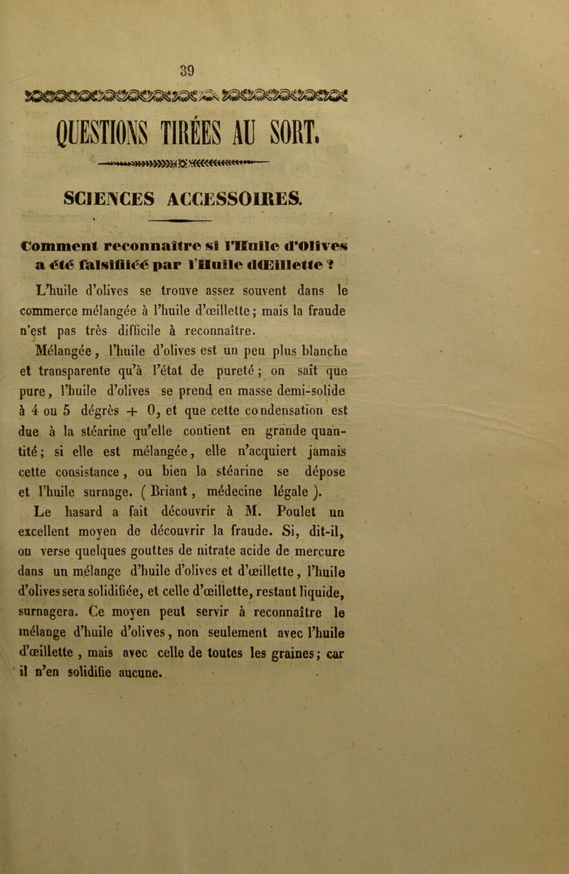 QUESTIONS TIRÉES AU SORT. «»»»»»)% $ vftCCCWKW* SCIENCES ACCESSOIRES. % «► « ^ « Comment reconnaître «I l'Huile d’OIives a été falstfiiéé par l’Huile dCEIllette ? L’huile d’olives se trouve assez souvent dans le commerce mélangée à l’huile d’œillette ; mais la fraude n’est pas très difficile à reconnaître. Mélangée, l’huile d’olives est un peu plus blanche et transparente qu’à l’état de pureté ; on sait que pure, l’huile d’olives se prend en masse demi-solide à 4 ou 5 dégrès + 0, et que cette condensation est due à la stéarine qu’elle contient en grande quan- tité ; si elle est mélangée, elle n’acquiert jamais cette consistance, ou bien la stéarine se dépose et l’huile surnage. ( Briant, médecine légale ). Le hasard a fait découvrir à M. Poulet un excellent moyen de découvrir la fraude. Si, dit-il, on verse quelques gouttes de nitrate acide de mercure dans un mélange d’huile d’olives et d’œillette, l’huile d’olives sera solidifiée, et celle d’œillette, restant liquide, surnagera. Ce moyen peut servir à reconnaître le mélange d’huile d’olives, non seulement avec l’huile d’œillette , mais avec celle de toutes les graines ; car il n’en solidifie aucune.