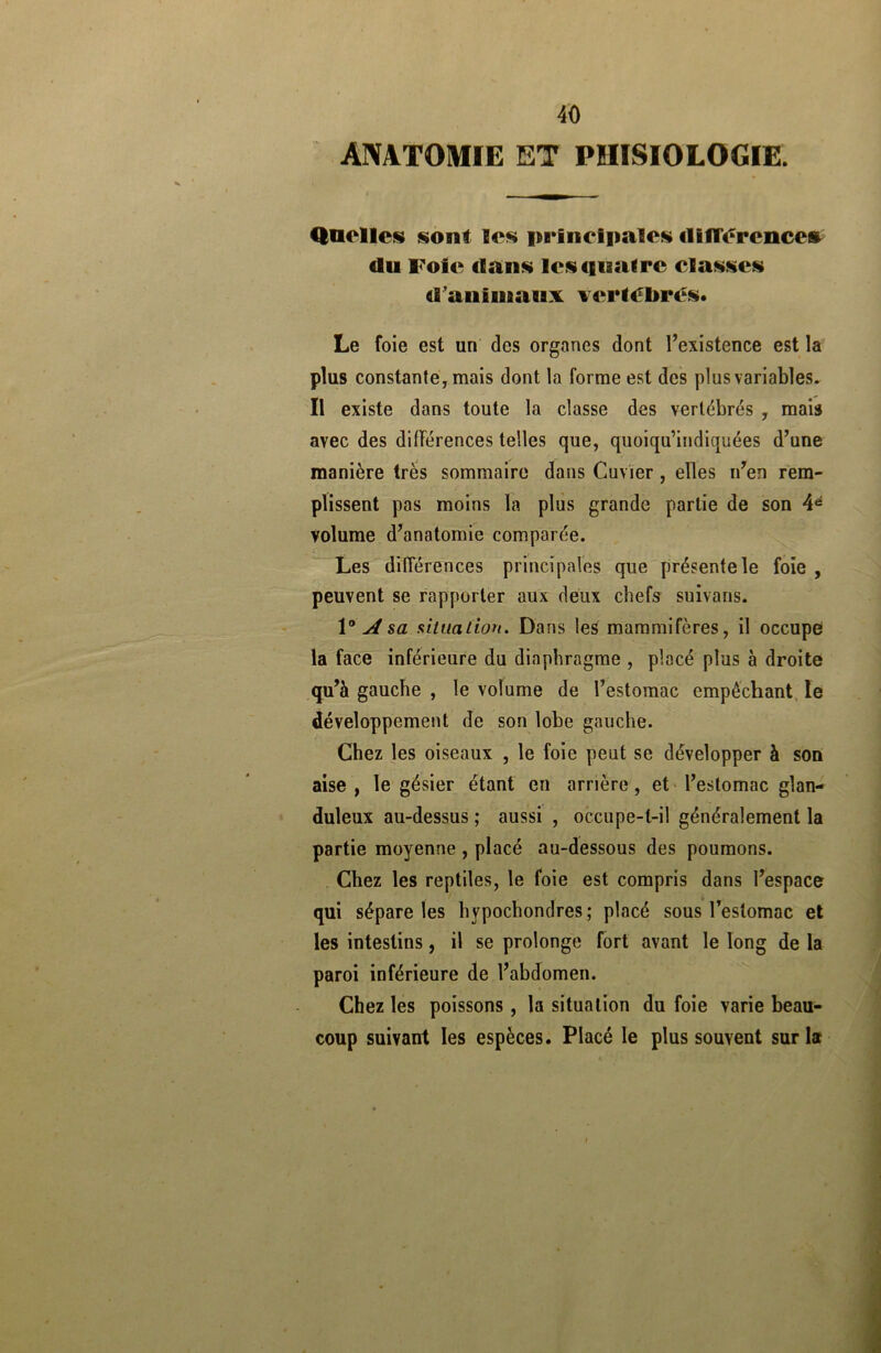 ANATOMIE ET PÏIISIOLOGIE. Quelles sont les principales iliflerences (lu Foie dans les(ina(re classes d'auimanx vertébrés. Le foie est un des organes dont l’existence est la plus constante, mais dont la forme est des plus variables. Il existe dans toute la classe des vertébrés , mais avec des différences telles que, quoiqu’indiquées d’une manière très sommaire dans Cuvier , elles n’en rem- plissent pas moins la plus grande partie de son 4é volume d’anatomie comparée. Les différences principales que présente le foie , peuvent se rapporter aux deux chefs suivans. 1° A sa situation. Dans les mammifères, il occupe la face inférieure du diaphragme , placé plus à droite qu’à gauche , le volume de l’estomac empêchant le développement de son lobe gauche. Chez les oiseaux , le foie peut se développer à son aise , le gésier étant en arriére, et l’estomac glan- duleux au-dessus ; aussi , occupe-t-il généralement la partie moyenne , placé au-dessous des poumons. Chez les reptiles, le foie est compris dans l’espace qui sépare les hypochondres; placé sous l’estomac et les intestins, il se prolonge fort avant le long de la paroi inférieure de l’abdomen. Chez les poissons , la situation du foie varie beau- coup suivant les espèces. Placé le plus souvent sur la