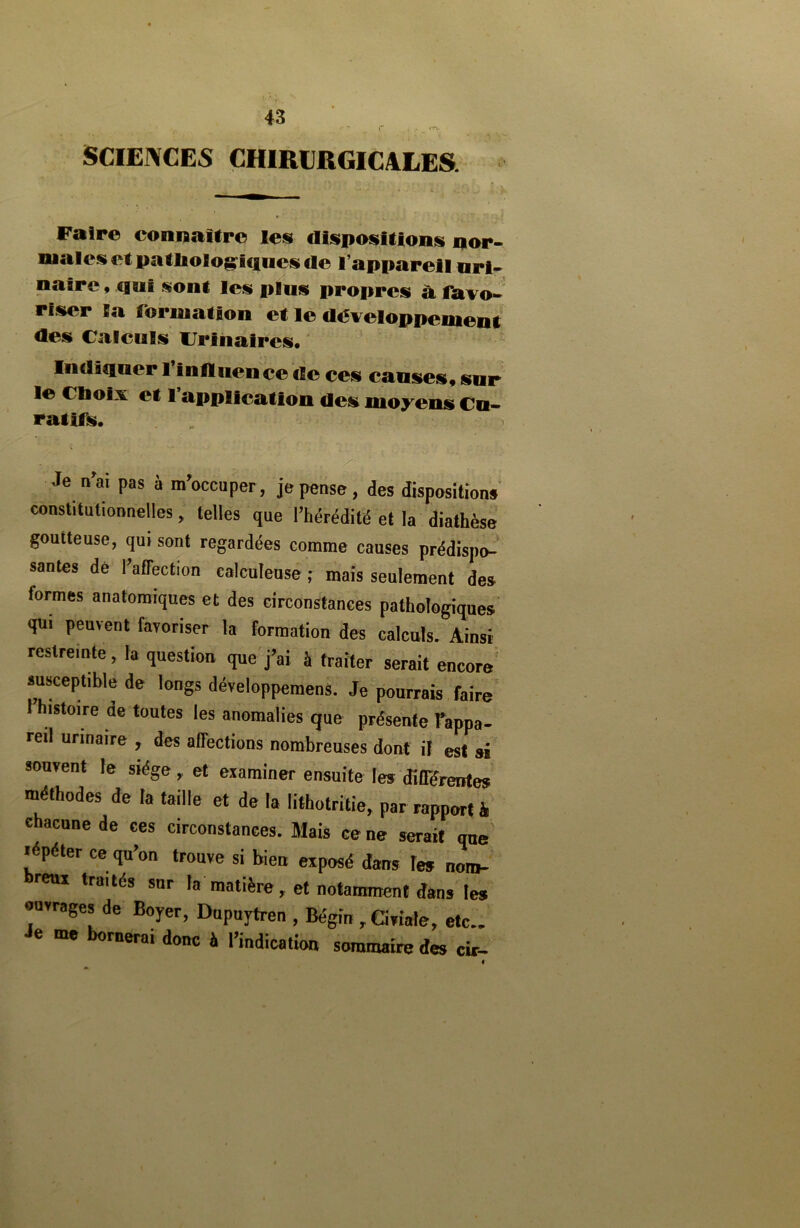 r SCIENCES CHIRURGICALES. Faire connaître les dispositions nor- males et pathologiques de l’appareil uri- naire , qui sont les plus propres à favo- riser la formation et le développement des Calculs Urinaires. Indiquer l’influence île ces causes, sur le Choix et l application des moyens Cu- ratifs. Je n’ai pas à m’occuper, je pense, des dispositions constitutionnelles, telles que l’hérédité et la diathèse goutteuse, qui sont regardées comme causes prédispo- santes dé l’affection calculeusé ; mais seulement des lorrnes anatomiques et des circonstances pathologiques qui peuvent favoriser la formation des calculs. Ainsi restreinte, la question que j’ai à traiter serait encore susceptible de longs développement Je pourrais faire istoire ae toutes les anomalies que présente l’appa- reil urinaire , des affections nombreuses dont il est ai souvent le siège, et examiner ensuite les différentes méthodes de la taille et de la lithotritie, par rapport à chacune de ces circonstances. Mais ce ne serait que répéter ce qu’on trouve si bien exposé dans les noro- reui traités sur la matière, et notamment dans les ouvrages de Boyer, Dupuytren , Bégin , Civiale, etc.. Je me bornerai donc à l’indication sommaire des cir-