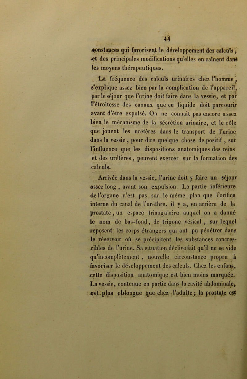 îionstaaçes qaî favorisent le développement des calculs j -et des principales modifications qu’elles entraînent dané les moyens thérapeutiques. ■* L La fréquence des calculs urinaires chez l’homme ^ s’explique assez bien parla complication de l’appareil, par le séjour que l’urine doit faire dans la vessie, et par Pétroîtesse des canaux que ce liquide doit parcourir avant d’être expulsé. On ne connait pas encore assez bien le mécanisme de la sécrétion urinaire, et le rôle que jouent les urétères dans le transport de l’urine dans la vessie, pour dire quelque chose de positif , sur l’influence que les dispositions anatomiques des reins et des urétères, peuvent exercer sur la formation des calculs. Arrivée dans la vessie, l’urine doit y faire un séjour assez long , avant son expulsion. La partie inférieure de l’organe n’est pas sur le même plan que l’orifice interne du canal de l’urèthre, il y a, en arrière de la prostate, un espace triangulaire auquel on a donné le nom de bas-fond, de trigone vésical , sur lequel reposent les corps étrangers qui ont pu pénétrer dans le réservoir où se précipitent les substances concres- cibles de l’urine. Sa situation déclive fait qu’il ne se vide qu’incomplètement , nouvelle circonstance propre à favoriser le développement des calculs. Chez les enfanp, cette disposition anatomique est bien moins marquée. La vessie, contenue en partie dans la cavité abdominale, «st plus oblongue que chez Tadullc; la prostate est