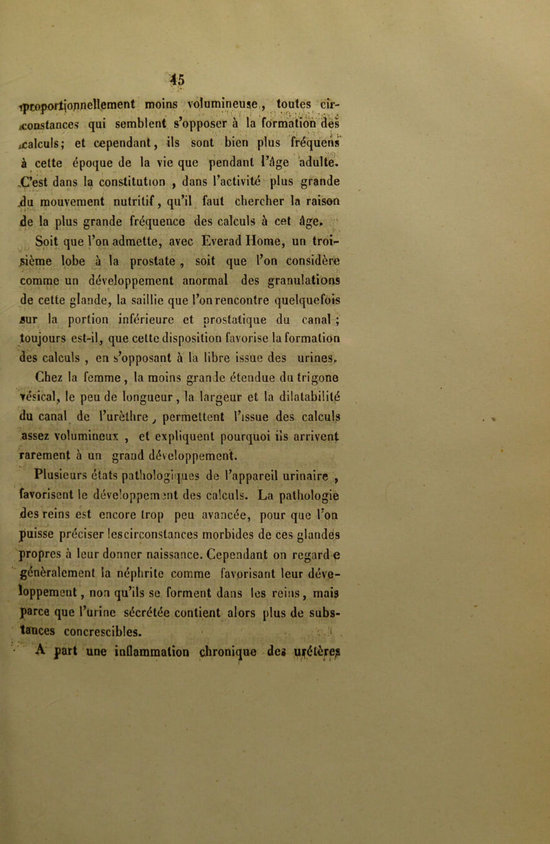 ipr.opoiïjonnellement moins volumineuse, toutes cir- constances qui semblent s’opposer à la formation des ' ■ * K * ’ , * J j •. ^ calculs; et cependant, ils sont bien plus fréquens à cette époque de la vie que pendant l’âge adulte. .C’est dans la constitution , dans l’activité plus grande .du mouvement nutritif, qu’il faut chercher la raison de la plus grande fréquence des calculs à cet âge. Soit que l’on admette, avec Everad Home, un troi- sième lobe à la prostate, soit que l’on considère comme un développement anormal des granulations de cette glande, la saillie que l’on rencontre quelquefois sur la portion inférieure et prostatique du canal ; toujours est-il, que celte disposition favorise la formation des calculs , en s’opposant à la libre issue des urines. Chez la femme , la moins grande étendue dutrigone vésical, le peu de longueur, la largeur et la dilatabilité du canal de l’urèthre, permettent l’issue des calculs assez volumineux , et expliquent pourquoi ils arrivent rarement à un grand développement. Plusieurs états pathologiques de l’appareil urinaire , favorisent le développement des calculs. La pathologie des reins est encore trop peu avancée, pour que l’on puisse préciser lescirconstances morbides de ces glandés propres à leur donner naissance. Cependant on regard e généralement la néphrite comme favorisant leur déve- loppement , non qu’ils se forment dans les reins, mais parce que l’urine sécrétée contient alors plus de subs- tances concrescibles. 1 il • A part une inflammation chronique des uyétère?