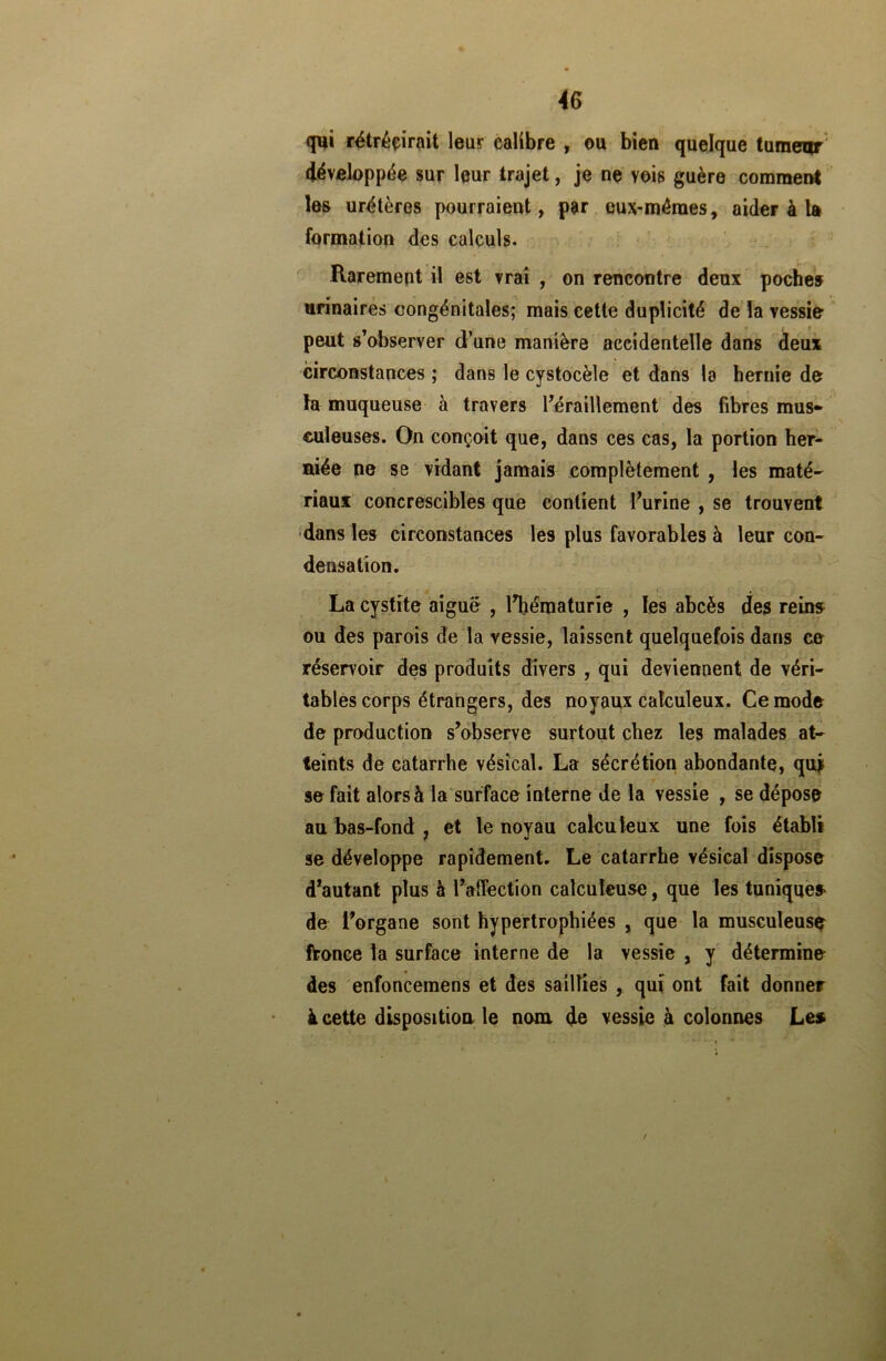 qui rétrécirait leur calibre , ou bien quelque tumeur développée sur leur trajet, je ne vois guère comment les urétères pourraient, par eux-mêmes, aider à la formation des calculs. Rarement il est vrai , on rencontre deux poches urinaires congénitales; mais cette duplicité de la vessie peut s’observer d’une manière accidentelle dans deux circonstances ; dans le cystocèle et dans la hernie de fa muqueuse à travers l’éraillement des fibres mus» euleuses. On conçoit que, dans ces cas, la portion her- niée ne se vidant jamais complètement , les maté- riaux concrescibles que contient l’urine , se trouvent dans les circonstances les plus favorables à leur con- densation. La cystite aiguë , l’hématurie , les abcès des reins ou des parois de la vessie, laissent quelquefois dans ce réservoir des produits divers , qui deviennent de véri- tables corps étrangers, des noyaux calculeux. Ce mode de production s’observe surtout chez les malades at- teints de catarrhe vésical. La sécrétion abondante, qui se fait alors à la surface interne de la vessie , se dépose au bas-fond , et le noyau calcu leux une fois établi se développe rapidement. Le catarrhe vésical dispose d’autant plus à l’affection calculeuse, que les tunique* de l’organe sont hypertrophiées , que la musculeuse fronce la surface interne de la vessie , y détermine des enfoncemens et des saillies , qui ont fait donner à cette disposition le nom, de vessie à colonnes Le* /