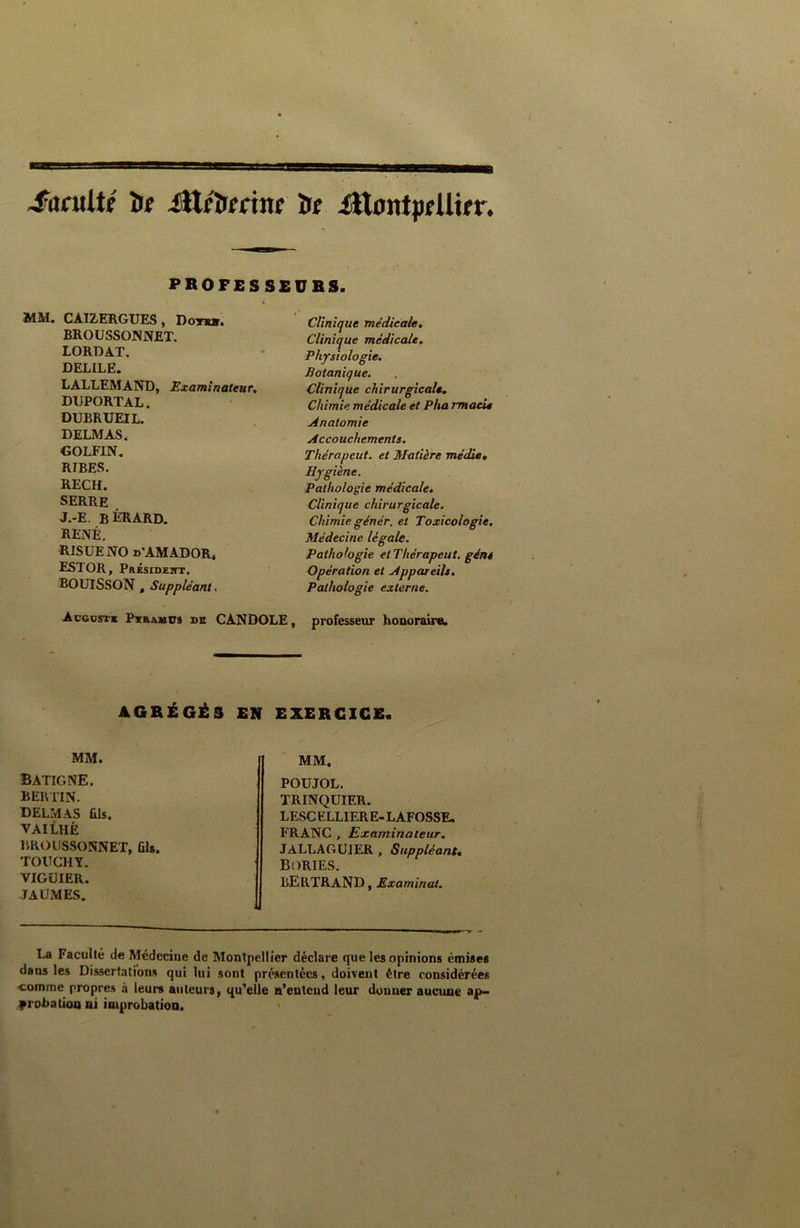 ■B sa -faculté îie Ütéîierine ïre itlontpeUier. PROFESSEURS. MM. CÀI2ERGUES, Dots». BROU5SON.NET. LORDAT. DELILE. LALLEMAND, Examinateur. DUPORTAL. DUBRUEIL. DELMAS. GOLFIN. RIBES. RECH. SERRE J.-E. BÉRARD. RENÉ. RISUENO d'AMADOR, ESTOR, Président. BOUISSON , Suppléant, Clinique médicale. Clinique médicale. Physiologie. Botanique. Clinique chirurgicale, Chimie médicale et Pha rmaeie Anatomie Accouchements. Thérapeut. et Matière média. Hygiène. Pathologie médicale. Clinique chirurgicale. Chimie génér. et Toxicologie. Médecine légale. Pathologie et Thérapeut. gént Opération et Appareils. Pathologie externe. professeur honoraire. Auguste Ptramus de CANDOLE, AGRÉGÉS EN EXERCICE. MM. batigne. bertin. DELMAS ûls. VAILHÈ BROUSSONNET, fils. TOUCHY. VIGUIER. JAUMES. MM. POUJOL. TRINQUIER. LESC ELLIER E- LAFOSSE. FRANC , Examinateur. JALLAGU1ER , Suppléant, BORIES. BERTRAND, Examinât. La Faculté de Médecine de Montpellier déclare que les opinions émises dans les Dissertations qui lui sont présentées, doivent être considérées comme propres à leurs auteurs, qu’elle n’entend leur donner aucune ap- probation ni improbation.