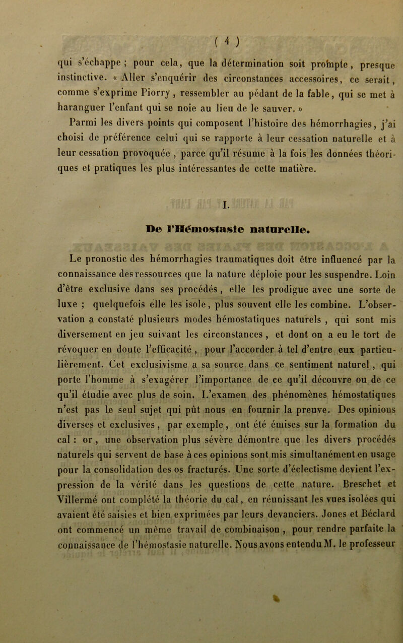 qui s’échappe; pour cela, que la détermination soit profnpte , presque instinctive. «Aller s’enquérir des circonstances accessoires, ce serait, comme s’exprime Piorry, ressembler au pédant de la fable, qui se met à haranguer l’enfant qui se noie au lieu de le sauver. » Parmi les divers points qui composent l’histoire des hémorrhagies, j’ai choisi de préférence celui qui se rapporte à leur cessation naturelle et à leur cessation provoquée , parce qu’il résume à la fois les données théori- ques et pratiques les plus intéressantes de cette matière. I. De l’Héinostasic naturelle. Le pronostic des hémorrhagies traumatiques doit être influencé par la connaissance des ressources que la nature déploie pour les suspendre. Loin d’être exclusive dans ses procédés , elle les prodigue avec une sorte de luxe ; quelquefois elle les isole, plus souvent elle les combine. L’obser- vation a constaté plusieurs modes hémostatiques naturels , qui sont mis diversement en jeu suivant les circonstances , et dont on a eu le tort de révoquer en doute l’efficacité , pour l’accorder à tel d’entre eux particu- lièrement. Cet exclusivisme a sa source dans ce sentiment naturel, qui porte l’homme à s’exagérer l’importance de ce qu’il découvre ou de ce qu’il étudie avec plus de soin. L’examen des phénomènes hémostatiques n’est pas le seul sujet qui pût nous en fournir la preuve. Des opinions diverses et exclusives, par exemple, ont été émises sur la formation du cal : or, une observation plus sévère démontre que les divers procédés naturels qui servent de base aces opinions sont mis simultanément en usage pour la consolidation des os fracturés. Une sorte d’éclectisme devient l’ex- pression de la vérité dans les questions de cette nature. Breschet et Villermé ont complété la théorie du cal, en réunissant les vues isolées qui avaient été saisies et bien exprimées par leurs devanciers. Jones et Béclard ont commencé un même travail de combinaison , pour rendre parfaite la connaissance de l’hémostasie naturelle. Nous avons entendu M. le professeur