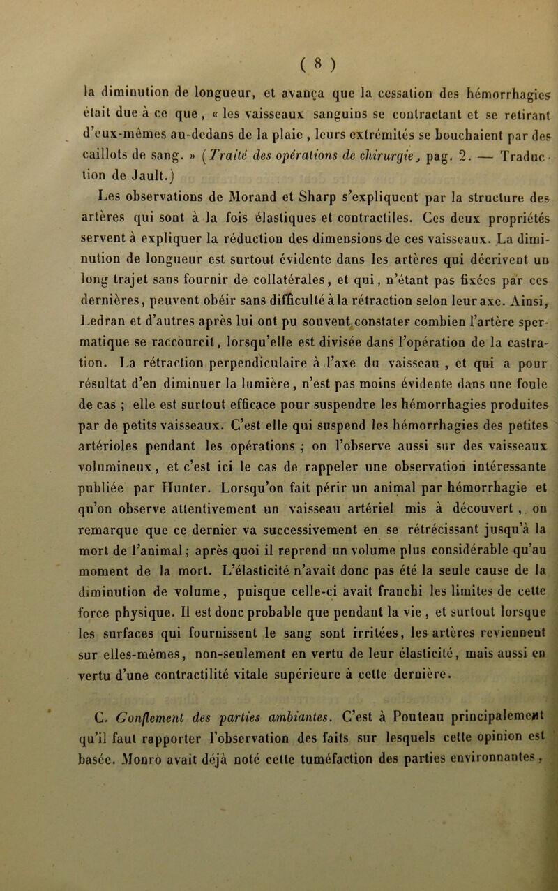 la diminution de longueur, et avança que la cessation des hémorrhagies était due à ce que , « les vaisseaux sanguins se contractant et se retirant d’eux-mèmes au-dedans de la plaie , leurs extrémités se bouchaient par des caillots de sang. » (Traité des opérations de chirurgie, pag. 2. — Traduc- tion de Jault.) Les observations de Morand et Sharp s’expliquent par la structure des artères qui sont à la fois élastiques et contractiles. Ces deux propriétés servent à expliquer la réduction des dimensions de ces vaisseaux. La dimi- nution de longueur est surtout évidente dans les artères qui décrivent un long trajet sans fournir de collatérales, et qui, n’étant pas fixées par ces dernières, peuvent obéir sans difficulté à la rétraction selon leur axe. Ainsi, Ledran et d’autres après lui ont pu souvent constater combien l’artère sper- matique se raccourcit, lorsqu’elle est divisée dans l’opération de la castra- tion. La rétraction perpendiculaire à l’axe du vaisseau , et qui a pour résultat d’en diminuer la lumière, n’est pas moins évidente dans une foule de cas ; elle est surtout efficace pour suspendre les hémorrhagies produites par de petits vaisseaux. C’est elle qui suspend les hémorrhagies des petites artérioles pendant les opérations ; on l’observe aussi sur des vaisseaux volumineux, et c’est ici le cas de rappeler une observation intéressante publiée par Hunter. Lorsqu’on fait périr un animal par hémorrhagie et qu’on observe attentivement un vaisseau artériel mis à découvert , on remarque que ce dernier va successivement en se rétrécissant jusqu’à la mort de l’animal ; après quoi il reprend un volume plus considérable qu’au moment de la mort. L’élasticité n’avait donc pas été la seule cause de la diminution de volume, puisque celle-ci avait franchi les limites de celte force physique. Il est donc probable que pendant la vie , et surtout lorsque les surfaces qui fournissent le sang sont irritées, les artères reviennent sur elles-mêmes, non-seulement en vertu de leur élasticité, mais aussi en vertu d’une contractilité vitale supérieure à cette dernière. C. Gonflement des parties ambiantes. C’est à Pouteau principalement qu’il faut rapporter l’observation des faits sur lesquels cette opinion est basée. Monro avait déjà noté cette tuméfaction des parties environnantes,