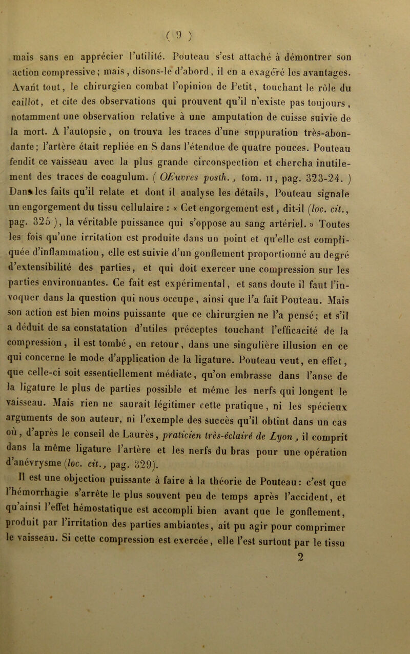 ( '1 ) mais sans en apprécier l’utilité. Pouteau s’est attaché à démontrer son action compressive; mais, disons-le d’abord, il en a exagéré les avantages. Avant tout, le chirurgien combat l’opinion de Petit, touchant le rôle du caillot, et cite des observations qui prouvent qu’il n’existe pas toujours, notamment une observation relative à une amputation de cuisse suivie de la mort. A l’autopsie, on trouva les traces d’une suppuration très-abon- dante; l’artère était repliée en S dans l’étendue de quatre pouces. Pouteau fendit ce vaisseau avec la plus grande circonspection et chercha inutile- ment des traces de coagulum. ( OEuvres posth. J lom. u, pag. 323-24. ) Dan»les faits qu’il relate et dont il analyse les détails, Pouteau signale un engorgement du tissu cellulaire : « Cet engorgement est, dit-il (loc. cit., pag. 325 ), la véritable puissance qui s’oppose au sang artériel. « Toutes les fois qu’une irritation est produite dans un point et qu’elle est compli- quée d’inflammation, elle est suivie d’un gonflement proportionné au degré d’extensibilité des parties, et qui doit exercer une compression sur les parties environnantes. Ce fait est expérimental, et sans doute il faut l’in- voquer dans la question qui nous occupe, ainsi que l’a fait Pouteau. Mais son action est bien moins puissante que ce chirurgien ne l’a pensé; et s’il a déduit de sa constatation d’utiles préceptes touchant l’efficacité de la compression, il est tombé, en retour, daus une singulière illusion en ce qui concerne le mode d’application de la ligature. Pouteau veut, en effet, que celle-ci soit essentiellement médiate, qu’on embrasse dans l’anse de la ligature le plus de parties possible et même les nerfs qui longent le vaisseau. Mais rien ne saurait légitimer cette pratique, ni les spécieux arguments de son auteur, ni l’exemple des succès qu’il obtint dans un cas où, d’après le conseil de Laurès, praticien très-éclairé de Lyon, il comprit dans la même ligature l’artère et les nerfs du bras pour une opération d’anévrysme (/oc. cit., pag. 329). 11 est une objection puissante à faire à la théorie de Pouteau: c’est que 1 hémorrhagie s arrête le plus souvent peu de temps après l’accident, et qu ainsi 1 effet hémostatique est accompli bien avant que le gonflement, produit par 1 irritation des parties ambiantes, ait pu agir pour comprimer le vaisseau. Si cette compression est exercée, elle l’est surtout par le tissu