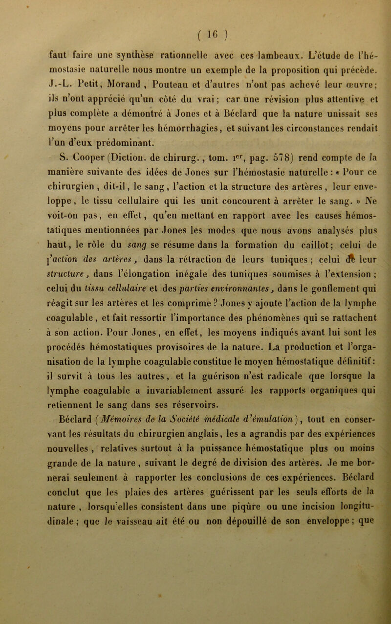 faut faire une synthèse rationnelle avec ces lambeaux. L’étude de l’hé- mostasie naturelle nous montre un exemple de la proposition qui précède. J.-L. Petit, Morand , Pouteau et d’autres n’ont pas achevé leur œuvre; ils n’ont apprécié qu’un coté du vrai ; car une révision plus attentive et plus complète a démontré à Jones et à Béclard que la nature unissait ses moyens pour arrêter les hémorrhagies, et suivant les circonstances rendait l’un d’eux prédominant. S. Cooper (Diction, de chirurg., tom. ier, pag. 578) rend compte de la manière suivante des idées de Jones sur l’hémostasie naturelle : « Pour ce chirurgien , dit-il, le sang, l’action et la structure des artères , leur enve- loppe , le tissu cellulaire qui les unit concourent à arrêter le sang. » Ne voit-on pas, en effet, qu’en mettant en rapport avec les causes hémos- tatiques mentionnées par Jones les modes que nous avons analysés plus haut, le rôle du sang se résume dans la formation du caillot; celui de \ action des artères, dans la rétraction de leurs tuniques; celui (H leur structure, dans l’élongation inégale des tuniques soumises à l’extension; celui du tissu cellulaire et des parties environnantes, dans le gonflement qui réagit sur les artères et les comprime ? Joues y ajoute l’action de la lymphe coagulable, et fait ressortir l’importance des phénomènes qui se rattachent à son action. Pour Jones, en effet, les moyens indiqués avant lui sont les procédés hémostatiques provisoires de la nature. La production et l’orga- nisation de la lymphe coagulable constitue le moyen hémostatique définitif: il survit à tous les autres , et la guérison n’est radicale que lorsque la lymphe coagulable a invariablement assuré les rapports organiques qui retiennent le sang dans ses réservoirs. Béclard (Mémoires de1 la Société médicale d’émulation), tout en conser- vant les résultats du chirurgien anglais, les a agrandis par des expériences nouvelles , relatives surtout à la puissance hémostatique plus ou moins grande de la nature , suivant le degré de division des artères. Je me bor- nerai seulement à rapporter les conclusions de ces expériences. Béclard conclut que les plaies des artères guérissent par les seuls efforts de la nature , lorsqu’elles consistent dans une piqûre ou une incision longitu- dinale ; que le vaisseau ait été ou non dépouillé de son enveloppe ; que