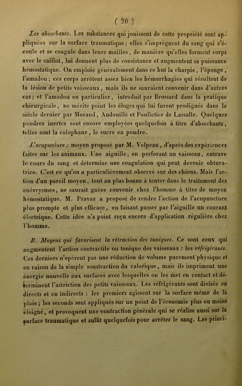 Les absorbants. Les substances qui jouissent de cette propriété sont ap- pliquées sur la surface traumatique; elles s’imprègnent du sang qui s’é- coule et se coagule dans leurs mailles, de manière qu’elles forment corps avec le caillot, lui donnent plus de consistance et augmentent sa puissance hémostatique. On emploie généralement dans ce but la charpie , l’éponge , l’amadou; ces corps arrêtent assez bien les hémorrhagies qui résultent de la lésion de petits vaisseaux, mais ils ne sauraient convenir dans d’autres cas; et l’amadou en particulier, introduit par Brossard dans la pratique chirurgicale, ne mérite point les éloges qui lui furent prodigués dans le siècle dernier par Morand, Andouillé et Poulletier de Lassalle. Quelques poudres inertes sont encore employées quelquefois à titre d’absorbants, telles sont la colophane , le sucre en poudre. V acupunture ; moyen proposé par M. Velpeau, d’après des expériences faites sur les animaux. Une aiguille, en perforant un vaisseau, entrave le cours du sang et détermine une coagulation qui peut devenir obtura- trice. C’est ce qu’on a particulièrement observé sur des chiens. Mais l’ac- tion d’un pareil moyen , tout au plus bonne à tenter dans le traitement des anévrysmes, ne saurait guère convenir chez l’homme à titre de moyen hémostatique. M. Pravaz a proposé de rendre l’action de l’acupuncture plus prompte et plus efficace, en faisant passer par l’aiguille un courant électrique. Cette idée n’a point reçu encore d’application régulière chez l’homme. B. Moyens qui favorisent la rétraction des tuniques. Ce sont ceux qui augmentent l’action contractile ou tonique des vaisseaux : les réfrigérants. Ces derniers n’opèrent pas une réduction de volume purement physique et en raison de la simple soustraction du calorique, mais ils impriment une énergie nouvelle aux surfaces avec lesquelles on les met en contact et dé- terminent l’astriction des petits vaisseaux. Les réfrigérants sont divisés en directs et en indirects : les premiers agissent sur la surface même de la plaie; les seconds sont appliqués sur un point de l’économie plus ou moins éloigné, et provoquent une contraction générale qui se réalise aussi sur la isurface traumatique et suffit quelquefois pour arrêter le sang. Lès princi-