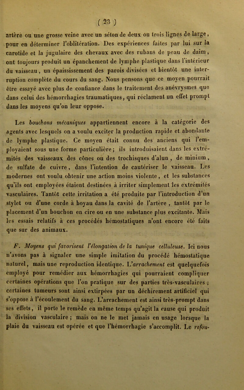 artère ou une grosse veine avec un séton de deux ou trois lignes de large, pour en déterminer l’oblitération. Des expériences faites par lui sur la carotide et la jugulaire des chevaux avec des rubans de peau de daim, ont toujours produit un épanchement de lymphe plastique dans l’intérieur du vaisseau, un épaississement des parois divisées et bientôt une inter- ruption complète du cours du sang. Nous pensons que ce moyen pourrait être essayé avec plus de confiance dans le traitement des anévrysmes que dans celui des hémorrhagies traumatiques, qui réclament un effet prompt dans les moyens qu’on leur oppose. Les bouchons mécaniques appartiennent encore à la catégorie des agents avec lesquels on a voulu exciter la production rapide et abondante de lymphe plastique. Ce moyen était connu des anciens qui l’em- ployaient sous une forme particulière; ils introduisaient dans les extré- mités des vaisseaux des cônes ou des trochisques d’alun , de minium , de sulfate de cuivre, dans l’intention de cautériser le vaisseau. Les modernes ont voulu obtenir une action moins violente, et les substances qu’ils ont employées étaient destinées à irriter simplement les extrémités vasculaires. Tantôt cette irritation a été produite par l’introduction d’un stylet ou d’une corde à boyau dans la cavité de l’artère , tantôt par le placement d’un bouchon en cire ou en une substance plus excitante. Mais les essais relatifs à ces procédés hémostatiques n’ont encore été faits que sur des animaux. F. Moyens qui favorisent l'élongation de la tunique celluleuse. Iei nous n’avons pas à signaler une simple imitation du procédé hémostatique naturel, mais une reproduction identique. L'arrachement est quelquefois employé pour remédier aux hémorrhagies qui pourraient compliquer certaines opérations que l’on pratique sur des parties très-vasculaires ; certaines tumeurs sont ainsi extirpées par un déchirement artificiel qui s’oppose à l’écoulement du sang. L’arrachement est ainsi très-prompt dans ses effets, il porte le remède en même temps qu’agit la cause qui produit la division vasculaire ; mais on ne le met jamais en usage lorsque la plaie du vaisseau est opérée et que l’hémorrhagie s’accomplit. Le refou-