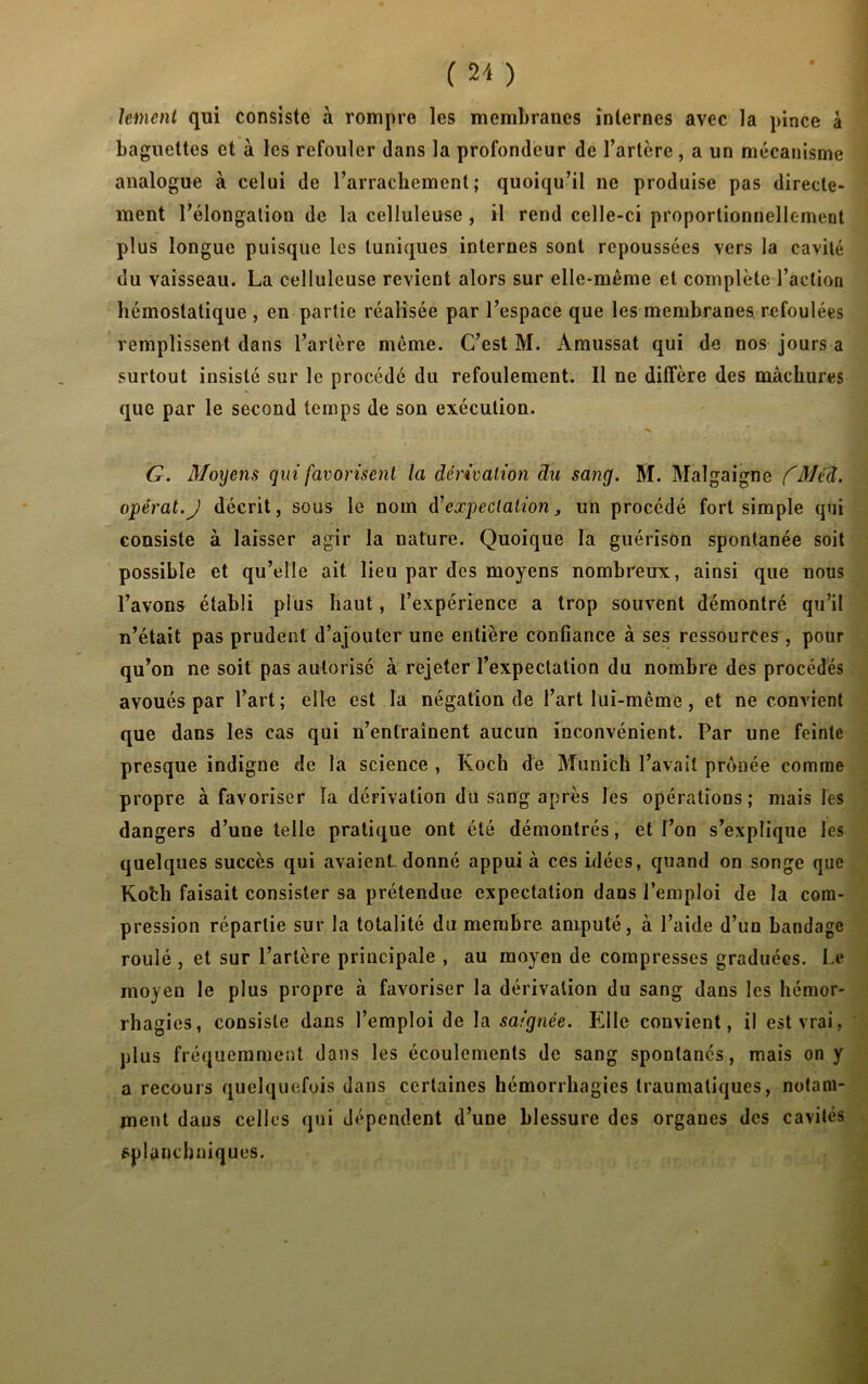 lement qui consiste à rompre les membranes internes avec la pince à baguettes et à les refouler dans la profondeur de l’artère , a un mécanisme analogue à celui de l’arrachement; quoiqu’il ne produise pas directe- ment l’élongation de la celluleuse , il rend celle-ci proportionnellement plus longue puisque les tuniques internes sont repoussées vers la cavité du vaisseau. La celluleuse revient alors sur elle-même et complète l’action hémostatique , en partie réalisée par l’espace que les membranes refoulées remplissent dans l’artère même. C’est M. Amussat qui de nos jours a surtout insisté sur le procédé du refoulement. Il ne diffère des màchures que par le second temps de son exécution. G. Moyens qui favorisent la dérivation du sang. M. Malgaigne fMéd. opérât.J décrit, sous le nom d'expectation, un procédé fort simple qui consiste à laisser agir la nature. Quoique la guérison spontanée soit possible et qu’elle ait lieu par des moyens nombreux, ainsi que nous l’avons établi plus haut, l’expérience a trop souvent démontré qu’il n’était pas prudent d’ajouter une entière confiance à ses ressources , pour qu’on ne soit pas autorisé à rejeter l’expectation du nombre des procédés avoués par l’art ; elfe est la négation de l’art lui-même, et ne convient que dans les cas qui n’entraînent aucun inconvénient. Par une feinte presque indigne de la science , Koch de Munich l’avait prônée comme propre à favoriser la dérivation du sang après les opérations; mais les dangers d’une telle pratique ont été démontrés, et l’on s’explique les quelques succès qui avaient-donné appui à ces idées, quand on songe que Kofch faisait consister sa prétendue expectation dans l’emploi de la com- pression répartie sur la totalité du membre amputé, à l’aide d’un bandage roulé , et sur l’artère principale , au moyen de compresses graduées. Le moyen le plus propre à favoriser la dérivation du sang dans les hémor- rhagies, consiste dans l’emploi de la saignée. Elle convient, il est vrai, plus fréquemment dans les écoulements de sang spontanés, mais on y a recours quelquefois dans certaines hémorrhagies traumatiques, notam- ment dans celles qui dépendent d’une blessure des organes des cavités splanchniques.