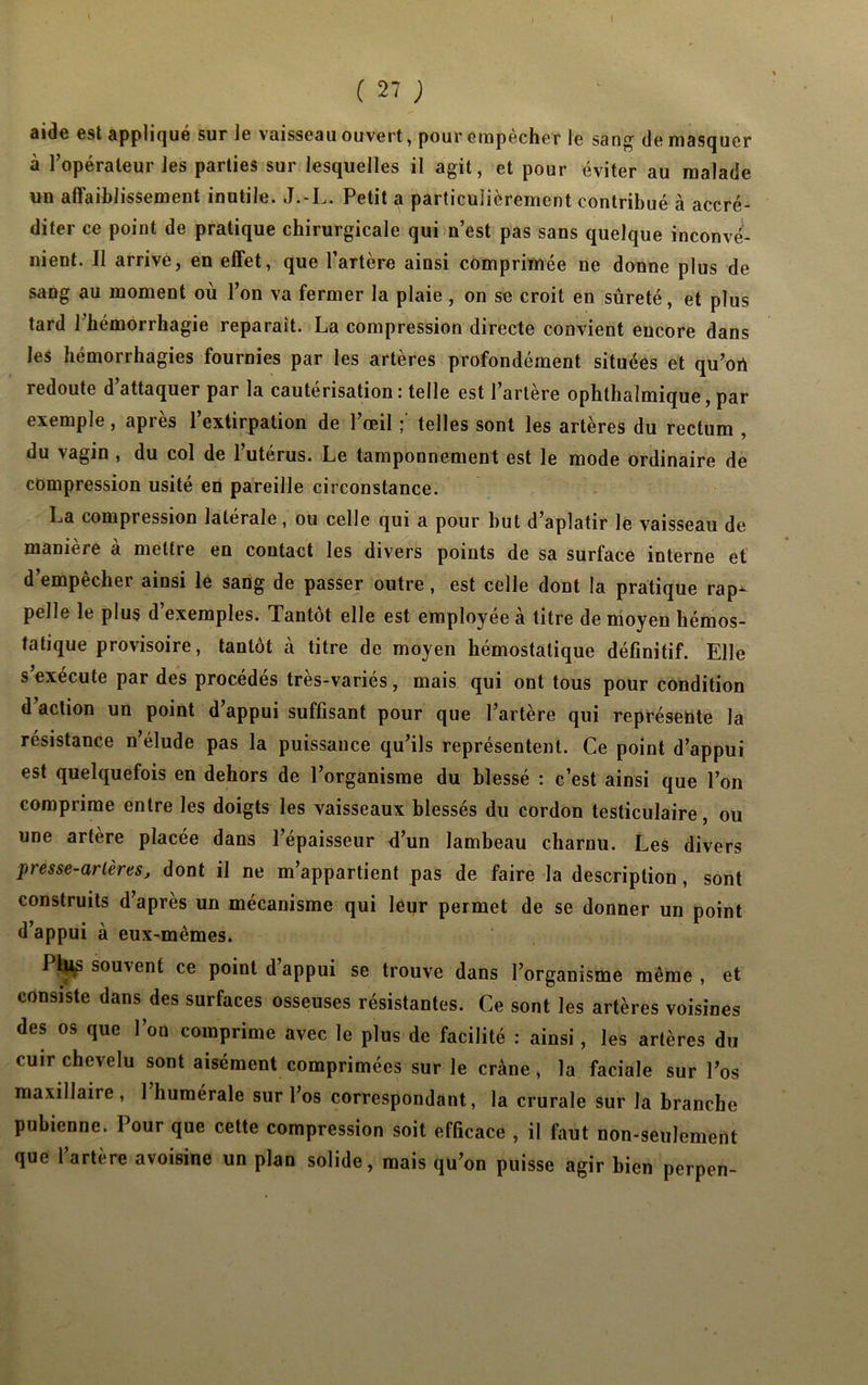 «iidc est appliqué sur le vaisseau ouvert, pour empecher le sang de masquer à l’opérateur les parties sur lesquelles il agit, et pour éviter au malade un affaiblissement inutile. J.-L. Petit a particulièrement contribué à accré- diter ce point de pratique chirurgicale qui n’est pas sans quelque inconvé- nient. Il arrive, en effet, que l’artère ainsi comprimée ne donne plus de sang au moment où l’on va fermer la plaie, on se croit en sûreté, et plus tard l'hémorrhagie réparait. La compression directe convient encore dans les hémorrhagies fournies par les artères profondément situées et qu’ort redoute d’attaquer par la cautérisation : telle est l’artère ophthalmique, par exemple, après l’extirpation de l’œil ; telles sont les artères du rectum , du \agin , du col de 1 utérus. Le tamponnement est le mode ordinaire de compression usité en pareille circonstance. La compression latérale, ou celle qui a pour but d’aplatir le vaisseau de manière à mettre en contact les divers points de sa surface interne et d’empêcher ainsi le sang de passer outre, est celle dont la pratique rap^ pelle le plus d’exemples. Tantôt elle est employée à titre de moyen hémos- tatique provisoire, tantôt à titre de moyen hémostatique définitif. Elle s’exécute par des procédés très-variés, mais qui ont tous pour condition d’action un point d’appui suffisant pour que l’artère qui représente la résistance n’élude pas la puissance qu’ils représentent. Ce point d’appui est quelquefois en dehors de l’organisme du blessé : c’est ainsi que l’on comprime entre les doigts les vaisseaux blessés du cordon testiculaire, ou une artère placée dans l’épaisseur d’un lambeau charnu. Les divers presse-artères, dont il ne m’appartient pas de faire la description , sont construits d’après un mécanisme qui leqr permet de se donner un point d’appui à eux-mêmes. Plj^S souvent ce point d appui se trouve dans l’organisme même, et consiste dans des surfaces osseuses résistantes. Ce sont les artères voisines des os que l’on comprime avec le plus de facilité : ainsi, les artères du cuir chevelu sont aisément comprimées sur le crâne , la faciale sur l’os maxillaire, 1 humérale sur l’os correspondant, la crurale sur la branche pubienne. I our que cette compression soit efficace , il faut non-seulement que l’artère avoisine un plan solide, mais qu’on puisse agir bien perpen-