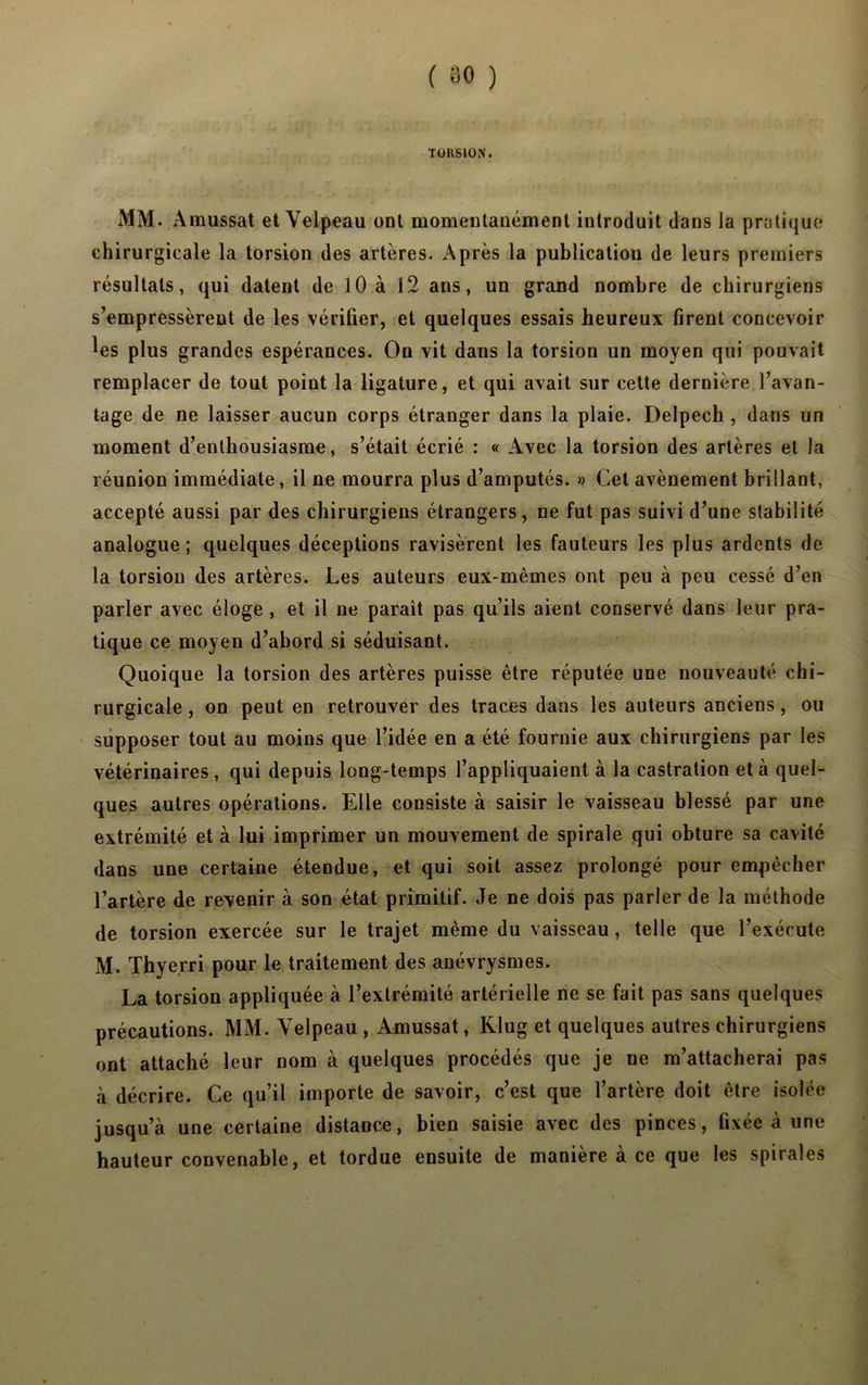 TORSION. MM. Amussat et Velpeau ont momentanément introduit dans la pratique chirurgicale la torsion des artères. Après la publication de leurs premiers résultats, qui datent de 10 à 12 ans, un grand nombre de chirurgiens s’empressèrent de les vérifier, et quelques essais heureux firent concevoir les plus grandes espérances. On vit dans la torsion un moyen qui pouvait remplacer de tout point la ligature, et qui avait sur cette dernière l’avan- tage de ne laisser aucun corps étranger dans la plaie. Delpech , dans un moment d’enthousiasme, s’était écrié : « Avec la torsion des artères et la réunion immédiate, il ne mourra plus d’amputés. » Cet avènement brillant, accepté aussi par des chirurgiens étrangers, ne fut pas suivi d’une stabilité analogue; quelques déceptions ravisèrent les fauteurs les plus ardents de la torsion des artères. Les auteurs eux-mêmes ont peu à peu cessé d’en parler avec éloge , et il ne paraît pas qu’ils aient conservé dans leur pra- tique ce moyen d’abord si séduisant. Quoique la torsion des artères puisse être réputée une nouveauté chi- rurgicale , on peut en retrouver des traces dans les auteurs anciens, ou supposer tout au moins que l’idée en a été fournie aux chirurgiens par les vétérinaires , qui depuis long-temps l’appliquaient à la castration et à quel- ques autres opérations. Elle consiste à saisir le vaisseau blessé par une extrémité et à lui imprimer un mouvement de spirale qui obture sa cavité dans une certaine étendue, et qui soit assez prolongé pour empêcher l’artère de revenir à son état primitif. Je ne dois pas parler de la méthode de torsion exercée sur le trajet même du vaisseau, telle que l’exécute M. Thyerri pour le traitement des anévrysmes. La torsion appliquée à l’extrémité artérielle ne se fait pas sans quelques précautions. MM. Velpeau , Amussat, Klug et quelques autres chirurgiens ont attaché leur nom à quelques procédés que je ne m’attacherai pas à décrire. Ce qu’il importe de savoir, c’est que l’artère doit être isolée jusqu’à une certaine distance, bien saisie avec des pinces, fixée à une hauteur convenable, et tordue ensuite de manière à ce que les spirales