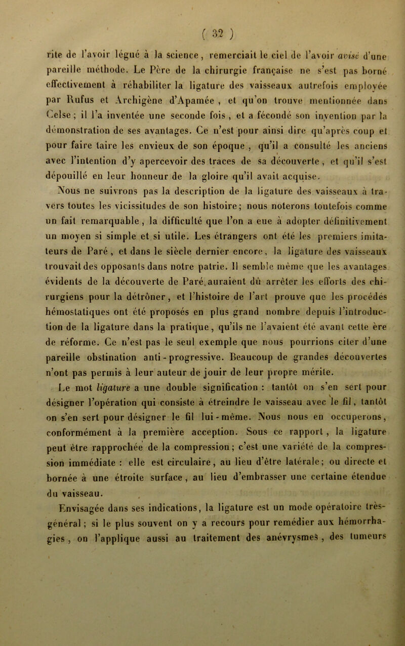 rite de l’avoir légué à la science, remerciait le ciel de l’avoir avisé d’une pareille méthode. Le Père de la chirurgie française ne s’est pas borné effectivement à réhabiliter la ligature des vaisseaux autrefois employée par Rufus et Archigène d’Apamée , et qu’on trouve mentionnée dans Celse ; il l’a inventée une seconde fois , et a fécondé son invention par la démonstration de ses avantages. Ce n’est pour ainsi dire qu’après coup et pour faire taire les envieux de son époque , qu’il a consulté les anciens i avec l’intention d’y apercevoir des traces de sa découverte , et qu’il s’est dépouillé eu leur honneur de la gloire qu’il avait acquise. Nous ne suivrons pas la description de la ligature des vaisseaux à tra- vers toutes les vicissitudes de son histoire; nous noterons toutefois comme un fait remarquable , la difficulté que l’on a eue à adopter définitivement un moyen si simple et si utile. Les étrangers ont été les premiers imita- teurs de Paré , et dans le siècle dernier encore, la ligature des vaisseaux trouvait des opposants dans notre patrie. 11 semble même que les avantages évidents de la découverte de Paré, auraient dû arrêter les efforts des chi- rurgiens pour la détrôner, et l’histoire de l’art prouve que les procédés hémostatiques ont été proposés en plus grand nombre depuis l’introduc- tion de la ligature dans la pratique, qu’ils ne l’avaient été avant cette ère de réforme. Ce n’est pas le seul exemple que nous pourrions citer d’une pareille obstination anli - progressive. Beaucoup de grandes découvertes n’ont pas permis à leur auteur de jouir de leur propre mérite. Le mot ligature a une double signification : tantôt on s’en sert pour désigner l’opération qui consiste à étreindre le vaisseau avec le fil, tantôt on s’en sert pour désigner le fil lui-même. Nous nous en occuperons, conformément à la première acception. Sous ce rapport , la ligature peut être rapprochée de la compression; c’est une variété de la compres- sion immédiate : elle est circulaire, au lieu d’être latérale; ou directe et bornée à une étroite surface , au lieu d’embrasser une certaine étendue du vaisseau. Envisagée dans ses indications, la ligature est un mode opératoire très- général ; si le plus souvent on y a recours pour remédier aux hémorrha- gies , on l’applique aussi au traitement des anévrysmes , des tumeurs