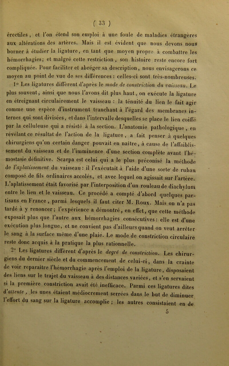 érectiles, et Ton étend son emploi à une foule de maladies étrangères aux altérations des artères. Mais il est évident que nous devons nous borner à étudier la ligature, en tant que moyen propre à combattre les hémorrhagies; et malgré cette restriction , son histoire reste encore fort compliquée. Pour faciliter et abréger sa description, nous envisagerons ce moyen au point de vue de ses différences : celles-ci sont très-nombreuses. 1° Les ligatures diffèrent d’après le mode de constriction du vaisseau. Le plus souvent, ainsi que nous Pavons dit plus haut, on exécute la ligature en étreignant circulairement le vaisseau : la ténuité du lien le fait agir comme une espèce d’instrument tranchant à l’égard des membranes in- ternes qui sont divisées, et dans l’intervalle desquelles se place le lien coiffé par la celluleuse qui a résisté à la section. L’anatomie pathologique , en révélant ce résultat de l’action de la ligature, a fait penser à quelques chirurgiens qu’un certain danger pouvait en naître, à cause de l’affaiblis- sement du vaisseau et de l’imminence d’une section complète avant l’hé- mostasie définitive. Scarpa est celui qui a le plus préconisé la méthode de l’aplatissement du vaisseau : il l’exécutait à l’aide d’une sorte de ruban composé de fils ordinaires accolés, et avec lequel on agissait sur l’artère. L’aplatissement était favorisé par l’interposition d’un rouleau de diachylum entre le lien et le vaisseau. Ce procédé a compté d’abord quelques par- tisans en France, parmi lesquels il faut citer M. Roux. Mais on n’a pas tardé à y renoncer; l’expérience a démontré, en effet, que cette méthode exposait plus que l’autre aux hémorrhagies consécutives: elle est d’une exécution plus longue, et ne convient pas d’ailleurs quand on veut arrêter le sang à la surface même d’une plaie. Le mode de constriction circulaire reste donc acquis à la pratique la plus rationnelle. Les ligatures diffèrent d’après le degré de constriction. Les chirur- giens du dernier siècle et du commencement de celui-ci, dans la crainte de voir reparaître l’hémorrhagie après l’emploi de la ligature, disposaient des liens sur le trajet du vaisseau à des distances variées, et s’en servaient si^ la première constriction avait été inefficace. Parmi ces ligatures dites d’attente, les unes étaient médiocrement serrées dans le but de diminuer l’effort du sang sur la ligature accomplie ; les autres consistaient en de