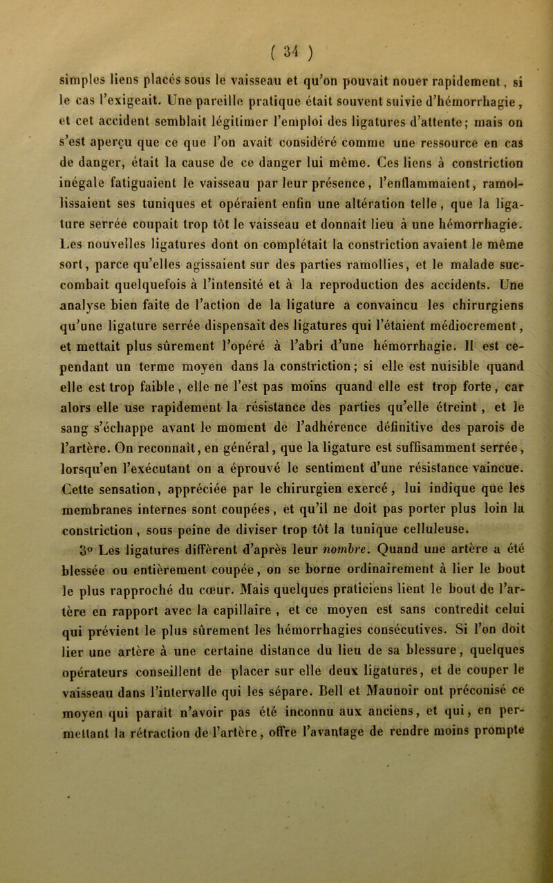 simples liens placés sous le vaisseau et qu’on pouvait nouer rapidement, si le cas l’exigeait. Une pareille pratique était souvent suivie d’hémorrhagie , et cet accident semblait légitimer l’emploi des ligatures d’attente; mais on s’est aperçu que ce que l’on avait considéré comme une ressource en cas de danger, était la cause de ce danger lui même. Ces liens à constriction inégale fatiguaient le vaisseau par leur présence, l’enflammaient, ramol- lissaient ses tuniques et opéraient enfin une altération telle, que la liga- ture serrée coupait trop tôt le vaisseau et donnait lieu à une hémorrhagie. Les nouvelles ligatures dont on complétait la constriction avaient le même sort, parce qu’elles agissaient sur des parties ramollies, et le malade suc- combait quelquefois à l’intensité et à la reproduction des accidents. Une analyse Lien faite de l’action de la ligature a convaincu les chirurgiens qu’une ligature serrée dispensait des ligatures qui l’étaient médiocrement, et mettait plus sûrement l’opéré à l’abri d’une hémorrhagie. Il est ce- pendant un terme moyen dans la constriction ; si elle est nuisible quand elle est trop faible, elle ne l’est pas moins quand elle est trop forte, car alors elle use rapidement la résistance des parties qu’elle étreint , et le sang s’échappe avant le moment de l’adhérence définitive des parois de l’artère. On reconnaît, en général, que la ligature est suffisamment serrée, lorsqu’en l’exécutant on a éprouvé le sentiment d’une résistance vaincue. Cette sensation, appréciée par le chirurgien exercé, lui indique que les membranes internes sont coupées, et qu’il ne doit pas porter plus loin la constriction, sous peine de diviser trop tôt la tunique celluleuse. 3° Les ligatures diffèrent d’après leur nombre. Quand une artère a été blessée ou entièrement coupée, on se borne ordinairement à lier le bout le plus rapproché du cœur- Mais quelques praticiens lient le bout de l’ar- tère en rapport avec la capillaire , et ce moyen est sans contredit celui qui prévient le plus sûrement les hémorrhagies consécutives. Si l’on doit lier une artère à une certaine distance du lieu de sa blessure, quelques opérateurs conseillent de placer sur elle deux ligatures, et de couper le vaisseau dans l’intervalle qui les sépare. Bell et Maunoir ont préconisé ce moyen qui paraît n’avoir pas été inconnu aux anciens, et qui, en per- mettant la rétraction de l’artère, offre l’avantage de rendre moins prompte