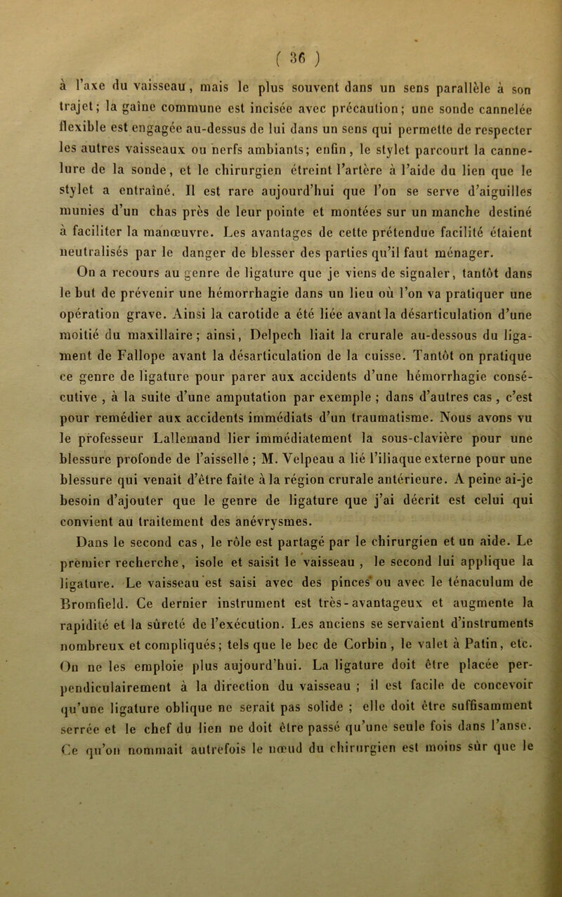 à l’axe du vaisseau , niais le plus souvent dans un sens parallèle à son trajet; la gaine commune est incisée avec précaution; une sonde cannelée llexible est engagée au-dessus de lui dans un sens qui permette de respecter les autres vaisseaux ou nerfs ambiants; enfin, le stylet parcourt la canne- lure de la sonde, et le chirurgien étreint l’artère à l’aide du lien que le stylet a entraîné. Il est rare aujourd’hui que l’on se serve d’aiguilles munies d’un chas près de leur pointe et montées sur un manche destiné à faciliter la manœuvre. Les avantages de cette prétendue facilité étaient neutralisés par le danger de blesser des parties qu’il faut ménager. On a recours au genre de ligature que je viens de signaler, tantôt dans le but de prévenir une hémorrhagie dans un lieu où l’on va pratiquer une opération grave. Ainsi la carotide a été liée avant la désarticulation d’une moitié du maxillaire; ainsi, Delpech liait la crurale au-dessous du liga- ment de Fallope avant la désarticulation de la cuisse. Tantôt on pratique ce genre de ligature pour parer aux accidents d’une hémorrhagie consé- cutive , à la suite d’une amputation par exemple ; dans d’autres cas, c’est pour remédier aux accidents immédiats d’un traumatisme. Nous avons vu le professeur Lallemand lier immédiatement la sous-clavière pour une blessure profonde de l’aisselle ; M. Velpeau a lié l’iliaque externe pour une blessure qui venait d’être faite à la région crurale antérieure. A peine ai-je besoin d’ajouter que le genre de ligature que j’ai déerit est celui qui convient au traitement des anévrysmes. Dans le second cas, le rôle est partagé par le chirurgien et un aide. Le premier recherche, isole et saisit le vaisseau , le second lui applique la ligature. Le vaisseau est saisi avec des pinces* ou avec le ténaculum de Bromfieîd. Ce dernier instrument est très-avantageux et augmente la rapidité et la sûreté de l’exécution. Les anciens se servaient d’instruments nombreux et compliqués; tels que le bec de Corbin , le valet à Patin, etc. On ne les emploie plus aujourd’hui. La ligature doit être placée per- pendiculairement à la direction du vaisseau ; il est facile de concevoir qu’une ligature oblique ne serait pas solide ; elle doit être suffisamment serrée et le chef du lien ne doit être passé qu’une seule fois dans l’anse. Ce qu’on nommait autrefois le nœud du chirurgien est moins sur que le