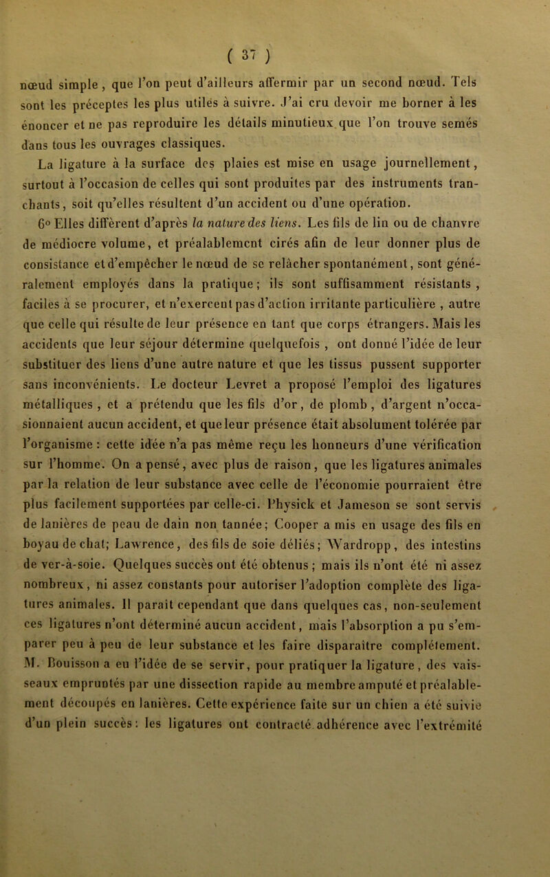 nœud simple, que l’on peut d’ailleurs affermir par un second nœud. Tels sont les préceptes les plus utiles à suivre. J’ai cru devoir me borner à les énoncer et ne pas reproduire les détails minutieux que Ton trouve semés dans tous les ouvrages classiques. La ligature à la surface des plaies est mise en usage journellement, surtout à l’occasion de celles qui sont produites par des instruments tran- chants, soit qu’elles résultent d’un accident ou d’une opération. 6° Elles diffèrent d’après la nature des liens. Les fils de lin ou de chanvre de médiocre volume, et préalablement cirés afin de leur donner plus de consistance et d’empêcher le nœud de se relâcher spontanément, sont géné- ralement employés dans la pratique ; ils sont suffisamment résistants , faciles à se procurer, et n’exerceut pas d’action irritante particulière , autre que celle qui résulte de leur présence en tant que corps étrangers. Mais les accidents que leur séjour détermine quelquefois , ont donné l’idée de leur substituer des liens d’une autre nature et que les tissus pussent supporter sans inconvénients. Le docteur Levret a proposé l’emploi des ligatures métalliques , et a prétendu que les fils d’or, de plomb , d’argent n’occa- sionnaient aucun accident, et que leur présence était absolument tolérée par l’organisme : cette idée n’a pas même reçu les honneurs d’une vérification sur l’homme. On a pensé, avec plus de raison, que les ligatures animales par la relation de leur substance avec celle de l’économie pourraient être plus facilement supportées par celle-ci. Physick et Jameson se sont servis de lanières de peau de dain non tannée; Cooper a mis en usage des fils en boyau de chat; Lawrence, des fils de soie déliés; Wardropp, des intestins de ver-à-soie. Quelques succès ont été obtenus ; mais ils n’ont été ni assez nombreux, ni assez constants pour autoriser l’adoption complète des liga- tures animales. Il paraît cependant que dans quelques cas, non-seulement ces ligatures n’ont déterminé aucun accident, mais l’absorption a pu s’em- parer peu à peu de leur substance et les faire disparaître complètement. M. Bouisson a eu l’idée de se servir, pour pratiquer la ligature, des vais- seaux empruntés par une dissection rapide au membre amputé et préalable- ment découpés en lanières. Cette expérience faite sur un chien a été suivie d’un plein succès : les ligatures ont contracté adhérence avec l’extrémité N