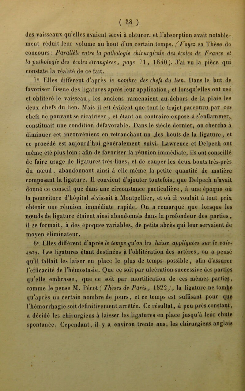 des vaisseaux qu’elles avaient servi à obturer, et l’absorption avait notable- ment réduit leur volume au bout d’un certain temps. (Voyez sa Thèse de concours : Parallèle entre la pathologie chirurgicale des écoles de France et la pathologie des écoles étrangères j page 71 , 1840). J’ai vu la pièce qui constate la réalité de ce fait. 7° Elles diffèrent d’après le nombre des chefs du lien. Dans le but de favoriser l’issue des ligatures après leur application, et lorsqu’elles ont usé et oblitéré le vaisseau, les anciens ramenaient au-dehors de la plaie les deux chefs du lien. Mais il est évident que tout le trajet parcouru par ces chefs ne pouvant se cicatriser , et étant au contraire exposé à s’enflammer, constituait une condition défavorable. Dans le siècle dernier, on chercha à diminuer cet inconvénient en retranchant uu /les bouts de la ligature, et ce procédé est aujourd’hui généralement suivi. Lawrence et Delpech ont même été plus loin : afin de favoriser la réunion immédiate, ils ont conseillé de faire usage de ligatures très-fines, et de couper les deux bouts très-près du nœud, abandonnant ainsi à elle-même la petite quantité de matière composant la ligature. Il convient d’ajouter toutefois, que Delpech n’avait donné ce conseil que dans une circonstance particulière, à une époque où la pourriture d’hôpital sévissait à Montpellier, et où il voulait à tout prix obtenir une réunion immédiate rapide. On a remarqué que lorsque les nœuds de ligature étaient ainsi abandonnés dans la profondeur des parties , il se formait, à des époques variables, de petits abcès qui leur servaient de moyen éliminateur. 8° Elles diffèrent d’après le temps gu on les laisse appliquées sur le vais- seau. Les ligatures étant destinées à l’oblitération des artères, on a pensé qu’il fallait les laiser en place le plus de temps possible, afin d’assurer l’efficacité de l’hémostasie. Que ce soit par ulcération successive des parties qu’elle embrasse, que ce soit par mortification de ces mêmes parties, comme le pense M. Pécot ( Thèses de Paris j 1822J, la ligature ne tombe qu’après un certain nombre de jours, et ce temps est suffisant pour que l’hémorrhagie soit définitivement arrêtée. Ce résultat, à peu près constant, a décidé les chirurgiens à laisser les ligatures en place jusqu’à leur chute spontanée. Cependant, il y a environ trente ans, les chirurgiens anglais