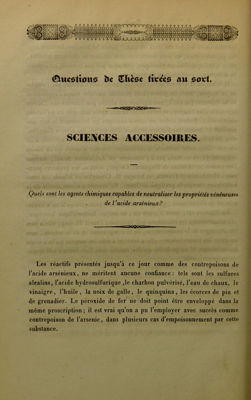 <îhtcstiou0 bc îthcse titrées au eovt. SCIENCES ACCESSOIRES. Quels sont les agents chimiques capables de neutraliser les propriétés vénéneuses de Vacide arsénieux P Les réactifs présentés jusqu’à ce jour comme des contrepoisons de l’acide arsénieux, ne méritent aucune conûance : tels sont les sulfures alcalins, l’acide hydrosulfurique ,1e charbon pulvérisé, l’eau de chaux, le vinaigre, l’huile, la noix de galle, le quinquina, les écorces de pin et de grenadier. Le péroxide de fer ne doit point être enveloppé dans la même proscription ; il est vrai qu’on a pu l’employer avec succès comme contrepoison de l’arsenic, dans plusieurs cas d’empoisonnement par cette substance.