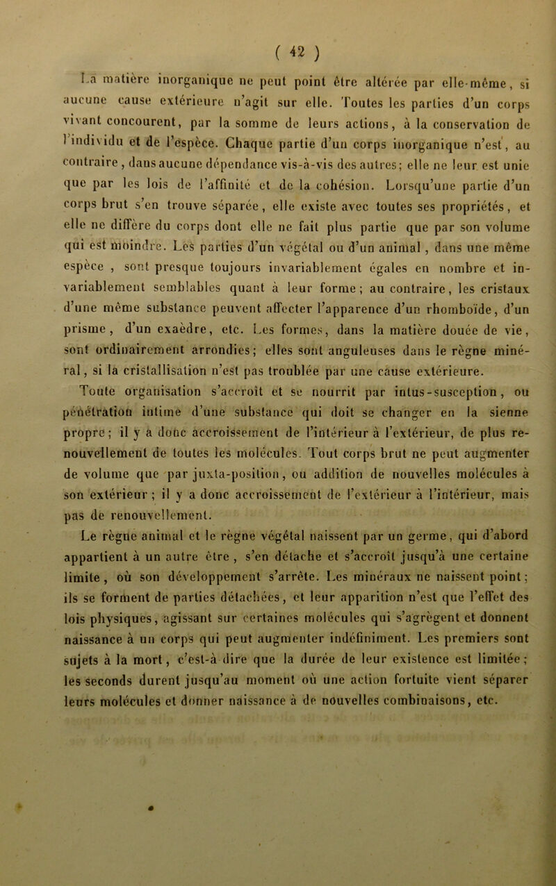 ( « ) La matière inorganique ne peut point être altérée par elle-même, si aucune cause extérieure u’agit sur elle. Toutes les parties d’un corps vivant concourent, par la somme de leurs actions, à la conservation de i individu et de l’espèce. Chaque partie d’un corps inorganique n’est, au contraire , dausaucune dépendance vis-à-vis des autres; elle ne leur est unie que par les lois de l’affinité et de la cohésion. Lorsqu’une partie d’un corps brut s’en trouve séparée, elle existe avec toutes ses propriétés, et elle ne diffère du corps dont elle ne fait plus partie que par son volume qui est moindre. Les parties d’un végétal ou d’un animal , dans une même espèce , sont presque toujours invariablement égales en nombre et in- variablement semblables quant à leur forme; au contraire, les cristaux d’une même substance peuvent affecter l’apparence d’un rhomboïde, d’un prisme, d’un exaèdre, etc. Les formes, dans la matière douée de vie, sont ordinairement arrondies; elles sont anguleuses dans le règne miné- ral , si la cristallisation n’est pas troublée par une cause extérieure. Toute organisation s’accroît et se nourrit par intus-susception, ou pénétration intime d’une substance qui doit se changer en la sienne propre; il y a donc accroissement de l’intérieur à l’extérieur, de plus re- nouvellement de toutes les molécules. Tout corps brut ne peut augmenter de volume que par juxta-position, ou addition de nouvelles molécules à son extérieur ; il y a donc accroissement de l’extérieur à l’intérieur, mais pas de renouvellement. Le règne animal et le règne végétal naissent par un germe, qui d’abord appartient à un autre être , s’en détache et s’accroît jusqu’à une certaine limite, où son développement s’arrête. Les minéraux ne naissent point ; ils se forment de parties détachées, et leur apparition n’est que l’effet des lois physiques, agissant sur certaines molécules qui s’agrègent et donnent naissance à un corps qui peut augmenter indéfiniment. Les premiers sont sujets à la mort, c’esl-à dire que la durée de leur existence est limitée; les seconds durent jusqu’au moment où une action fortuite vient séparer leurs molécules et donner naissance à de nouvelles combinaisons, etc.