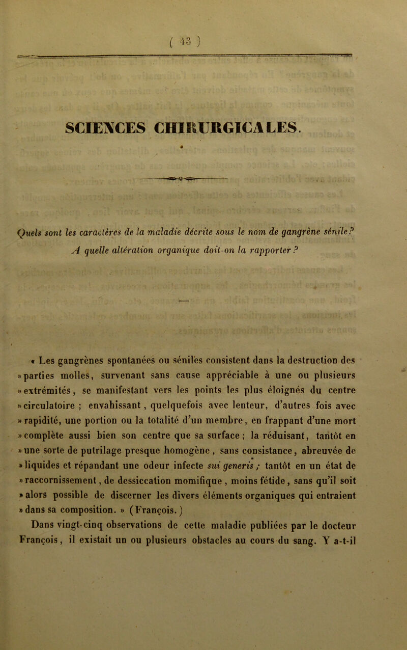 ( -S3 ) SCIENCES CH1RURG.ICA LES. Quels sont les caractères de la maladie décrite sous le nom de gangrène sénile P A quelle altération organique doit-on la rapporter P ■ .• ,, / !- :} •„, S >*J .. î , • 1 y. -.j > ' * ' • I « Les gangrènes spontanées ou séniles consistent dans la destruction des «parties molles, survenant sans cause appréciable à une ou plusieurs «extrémités, se manifestant vers les points les plus éloignés du centre « circulatoire ; envahissant, quelquefois avec lenteur, d’autres fois avec «rapidité, une portion ou la totalité d’un membre, en frappant d’une mort «complète aussi bien son centre que sa surface; la réduisant, tantôt en «une sorte de putrilage presque homogène , sans consistance, abreuvée de • liquides et répandant une odeur infecte sui generis ; tantôt en un état de »raccornissement, de dessiccation momifique , moins fétide, sans qu’il soit • alors possible de discerner les divers éléments organiques qui entraient «dans sa composition. » (François.) Dans vingt-cinq observations de cette maladie publiées par le docteur François, il existait un ou plusieurs obstacles au cours du sang. Y a-t-il